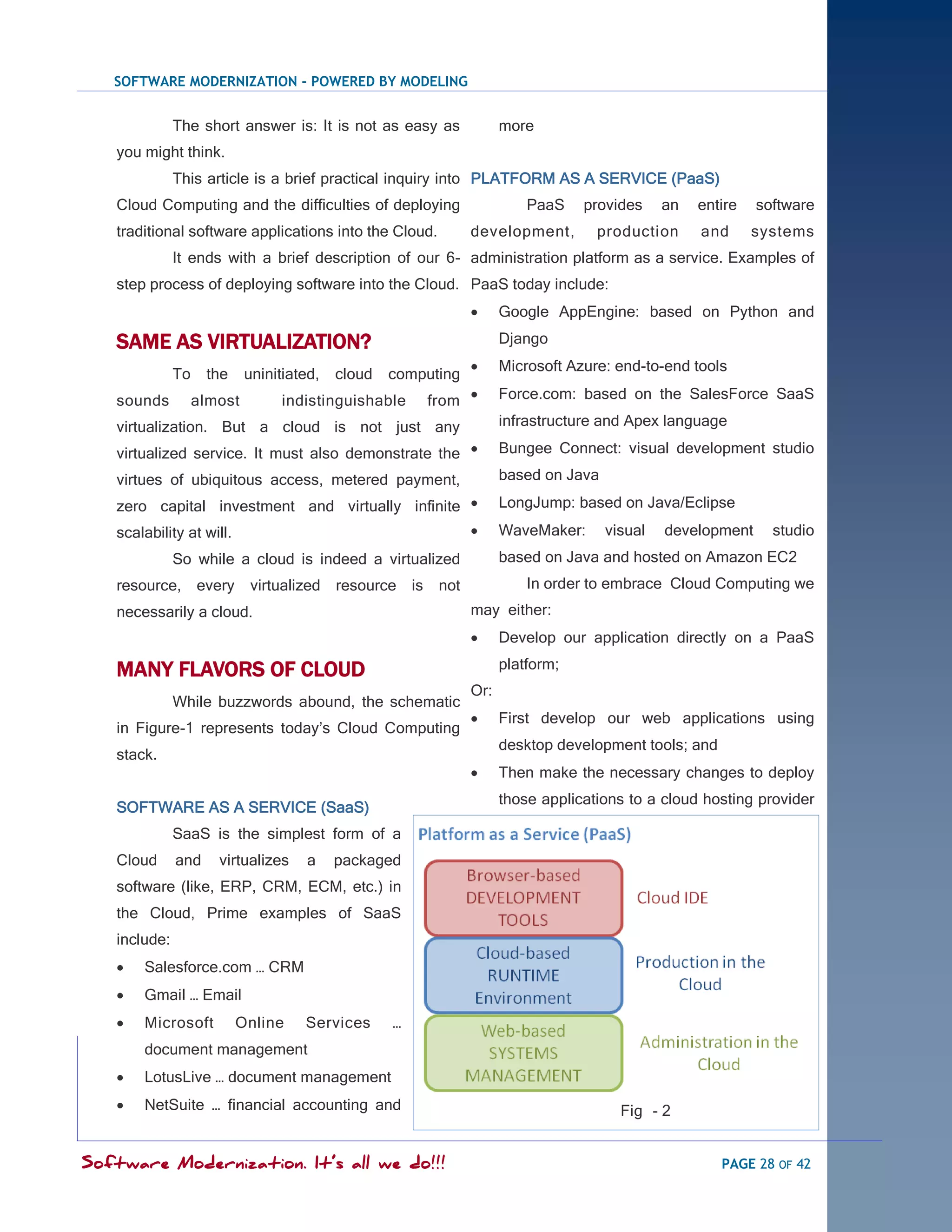 SOFTWARE MODERNIZATION - POWERED BY MODELING


              The short answer is: It is not as easy as              more
   you might think.
              This article is a brief practical inquiry into PLATFORM AS A SERVICE (PaaS)
   Cloud Computing and the difficulties of deploying                     PaaS    provides     an   entire   software
   traditional software applications into the Cloud.           development,        production      and      systems
              It ends with a brief description of our 6- administration platform as a service. Examples of
   step process of deploying software into the Cloud. PaaS today include:
                                                                    Google AppEngine: based on Python and

   SAME AS VIRTUALIZATION?                                           Django
                                                                    Microsoft Azure: end-to-end tools
              To    the     uninitiated,   cloud   computing
   sounds          almost         indistinguishable    from         Force.com: based on the SalesForce SaaS

   virtualization. But a cloud is not just any                       infrastructure and Apex language

   virtualized service. It must also demonstrate the                Bungee Connect: visual development studio

   virtues of ubiquitous access, metered payment,                    based on Java

   zero capital investment and virtually infinite                   LongJump: based on Java/Eclipse
   scalability at will.                                             WaveMaker:      visual   development     studio
              So while a cloud is indeed a virtualized               based on Java and hosted on Amazon EC2
   resource, every          virtualized resource is      not             In order to embrace Cloud Computing we
   necessarily a cloud.                                        may either:
                                                                    Develop our application directly on a PaaS

   MANY FLAVORS OF CLOUD                                             platform;
                                                               Or:
              While buzzwords abound, the schematic
                                                                    First develop our web applications using
   in Figure-1 represents today‘s Cloud Computing
                                                                     desktop development tools; and
   stack.
                                                                    Then make the necessary changes to deploy
                                                                     those applications to a cloud hosting provider
   SOFTWARE AS A SERVICE (SaaS)
              SaaS is the simplest form of a
   Cloud      and     virtualizes     a    packaged
   software (like, ERP, CRM, ECM, etc.) in
   the Cloud, Prime examples of SaaS
   include:
      Salesforce.com … CRM
      Gmail … Email
      Microsoft          Online     Services      …
       document management
      LotusLive … document management
      NetSuite … financial accounting and                                             Fig - 2


Software Modernization. It’s all we do!!!                                                             PAGE 28 OF 42
 