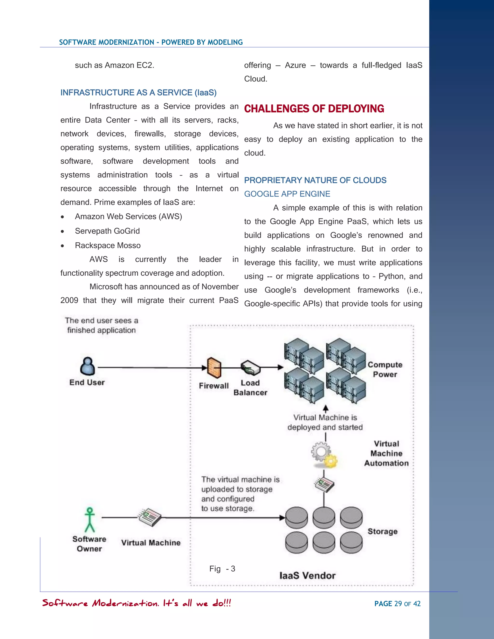 SOFTWARE MODERNIZATION - POWERED BY MODELING


       such as Amazon EC2.                                  offering — Azure — towards a full-fledged IaaS
                                                            Cloud.
   INFRASTRUCTURE AS A SERVICE (IaaS)
             Infrastructure as a Service provides an        CHALLENGES OF DEPLOYING
   entire Data Center – with all its servers, racks,
                                                                     As we have stated in short earlier, it is not
   network     devices,    firewalls, storage   devices,
                                                            easy to deploy an existing application to the
   operating systems, system utilities, applications
                                                            cloud.
   software,    software     development     tools    and
   systems administration tools – as a virtual
                                                            PROPRIETARY NATURE OF CLOUDS
   resource accessible through the Internet on
                                                            GOOGLE APP ENGINE
   demand. Prime examples of IaaS are:
                                                                     A simple example of this is with relation
      Amazon Web Services (AWS)
                                                            to the Google App Engine PaaS, which lets us
      Servepath GoGrid
                                                            build applications on Google‘s renowned and
      Rackspace Mosso                                      highly scalable infrastructure. But in order to
             AWS    is     currently   the   leader    in leverage this facility, we must write applications
   functionality spectrum coverage and adoption.  using -- or migrate applications to – Python, and
          Microsoft has announced as of November use Google‘s development frameworks (i.e.,
   2009 that they will migrate their current PaaS Google-specific APIs) that provide tools for using




                                                Fig - 3



Software Modernization. It’s all we do!!!                                                          PAGE 29 OF 42
 