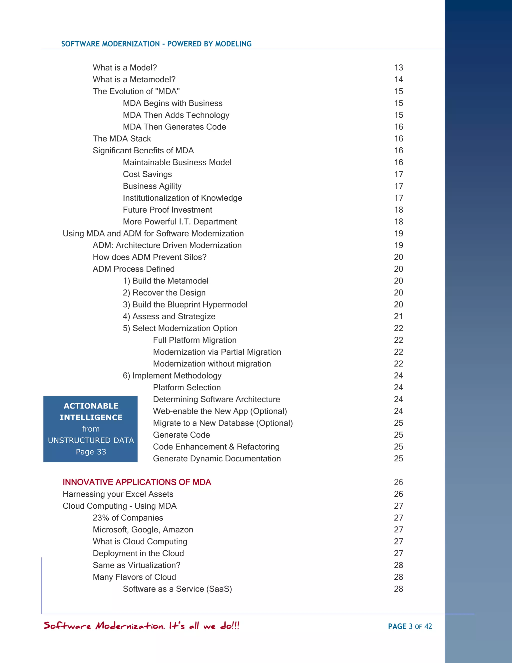 SOFTWARE MODERNIZATION - POWERED BY MODELING


           What is a Model?                                           13
           What is a Metamodel?                                       14
           The Evolution of "MDA"                                     15
                    MDA Begins with Business                          15
                    MDA Then Adds Technology                          15
                    MDA Then Generates Code                           16
           The MDA Stack                                              16
           Significant Benefits of MDA                                16
                    Maintainable Business Model                       16
                    Cost Savings                                      17
                    Business Agility                                  17
                    Institutionalization of Knowledge                 17
                    Future Proof Investment                           18
                    More Powerful I.T. Department                     18
   Using MDA and ADM for Software Modernization                       19
           ADM: Architecture Driven Modernization                     19
           How does ADM Prevent Silos?                                20
           ADM Process Defined                                        20
                    1) Build the Metamodel                            20
                    2) Recover the Design                             20
                    3) Build the Blueprint Hypermodel                 20
                    4) Assess and Strategize                          21
                    5) Select Modernization Option                    22
                              Full Platform Migration                 22
                              Modernization via Partial Migration     22
                              Modernization without migration         22
                    6) Implement Methodology                          24
                              Platform Selection                      24
                              Determining Software Architecture       24
   ACTIONABLE
                              Web-enable the New App (Optional)       24
  INTELLIGENCE
                              Migrate to a New Database (Optional)    25
        from
                              Generate Code                           25
UNSTRUCTURED DATA
                              Code Enhancement & Refactoring          25
      Page 33
                              Generate Dynamic Documentation          25

   INNOVATIVE APPLICATIONS OF MDA                                     26
   Harnessing your Excel Assets                                       26
   Cloud Computing - Using MDA                                        27
          23% of Companies                                            27
          Microsoft, Google, Amazon                                   27
          What is Cloud Computing                                     27
          Deployment in the Cloud                                     27
          Same as Virtualization?                                     28
          Many Flavors of Cloud                                       28
                  Software as a Service (SaaS)                        28



Software Modernization. It’s all we do!!!                            PAGE 3 OF 42
 
