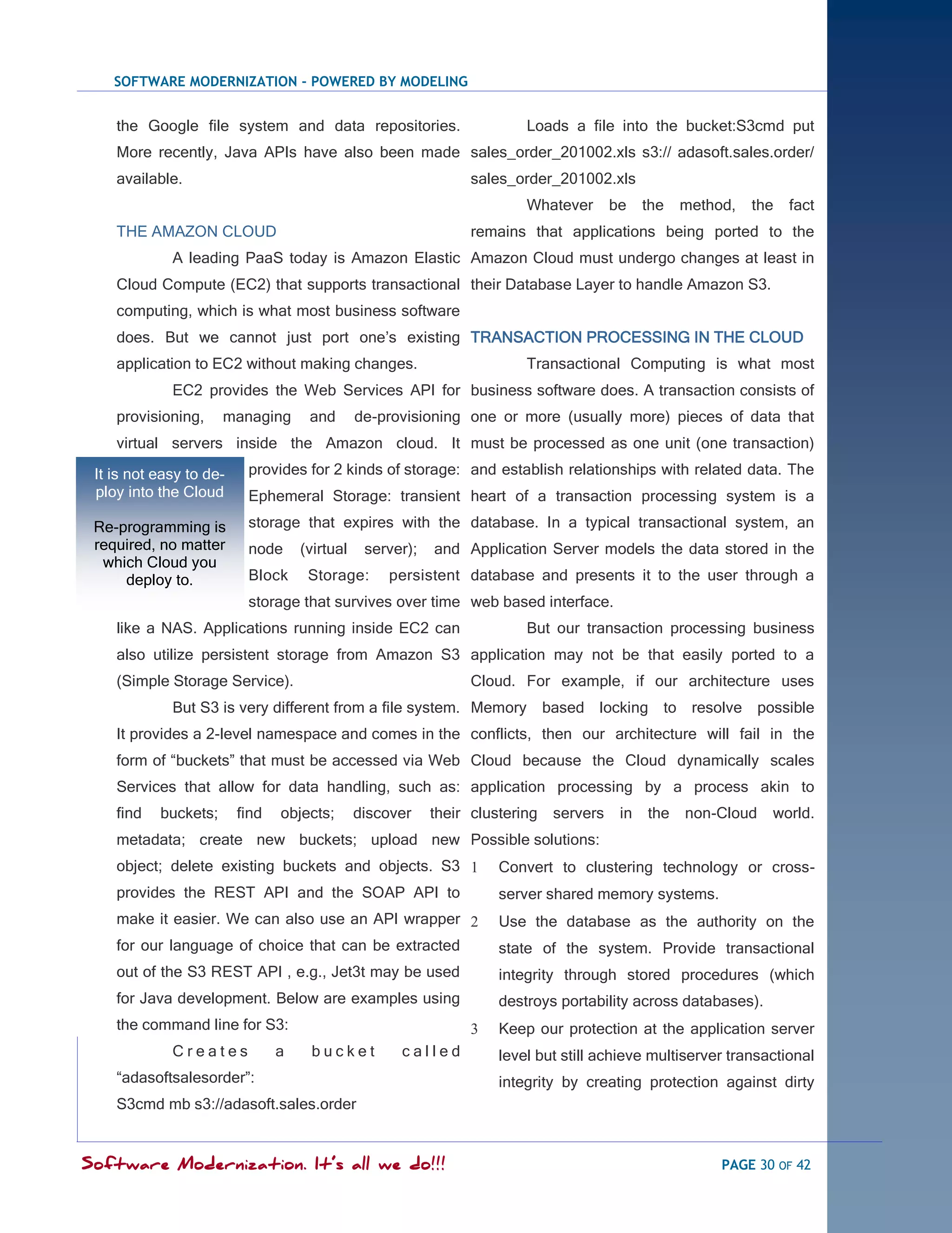 SOFTWARE MODERNIZATION - POWERED BY MODELING


    the Google file system and data repositories.                        Loads a file into the bucket:S3cmd put
    More recently, Java APIs have also been made sales_order_201002.xls s3:// adasoft.sales.order/
    available.                                                   sales_order_201002.xls
                                                                         Whatever       be    the   method,   the   fact
    THE AMAZON CLOUD                                             remains that applications being ported to the
             A leading PaaS today is Amazon Elastic Amazon Cloud must undergo changes at least in
    Cloud Compute (EC2) that supports transactional their Database Layer to handle Amazon S3.
    computing, which is what most business software
    does. But we cannot just port one‘s existing TRANSACTION PROCESSING IN THE CLOUD
    application to EC2 without making changes.                           Transactional Computing is what most
             EC2 provides the Web Services API for business software does. A transaction consists of
    provisioning,     managing       and       de-provisioning one or more (usually more) pieces of data that
    virtual servers inside the Amazon cloud. It must be processed as one unit (one transaction)
 It is not easy to de-    provides for 2 kinds of storage: and establish relationships with related data. The
 ploy into the Cloud      Ephemeral Storage: transient heart of a transaction processing system is a

 Re-programming is        storage that expires with the database. In a typical transactional system, an
 required, no matter      node      (virtual    server);   and Application Server models the data stored in the
  which Cloud you
     deploy to.           Block      Storage:      persistent database and presents it to the user through a
                          storage that survives over time web based interface.
    like a NAS. Applications running inside EC2 can                      But our transaction processing business
    also utilize persistent storage from Amazon S3 application may not be that easily ported to a
    (Simple Storage Service).                                    Cloud. For example, if our architecture uses
             But S3 is very different from a file system. Memory based locking to resolve possible
    It provides a 2-level namespace and comes in the conflicts, then our architecture will fail in the
    form of ―buckets‖ that must be accessed via Web Cloud because the Cloud dynamically scales
    Services that allow for data handling, such as: application processing by a process akin to
    find   buckets;      find   objects;       discover    their clustering   servers    in   the   non-Cloud   world.
    metadata; create new buckets; upload new Possible solutions:
    object; delete existing buckets and objects. S3                 Convert to clustering technology or cross-
    provides the REST API and the SOAP API to                        server shared memory systems.
    make it easier. We can also use an API wrapper                  Use the database as the authority on the
    for our language of choice that can be extracted                 state of the system. Provide transactional
    out of the S3 REST API , e.g., Jet3t may be used                 integrity through stored procedures (which
    for Java development. Below are examples using                   destroys portability across databases).
    the command line for S3:                                        Keep our protection at the application server
             Creates            a    bucket          called          level but still achieve multiserver transactional
    ―adasoftsalesorder‖:                                             integrity by creating protection against dirty
    S3cmd mb s3://adasoft.sales.order


Software Modernization. It’s all we do!!!                                                                PAGE 30 OF 42
 