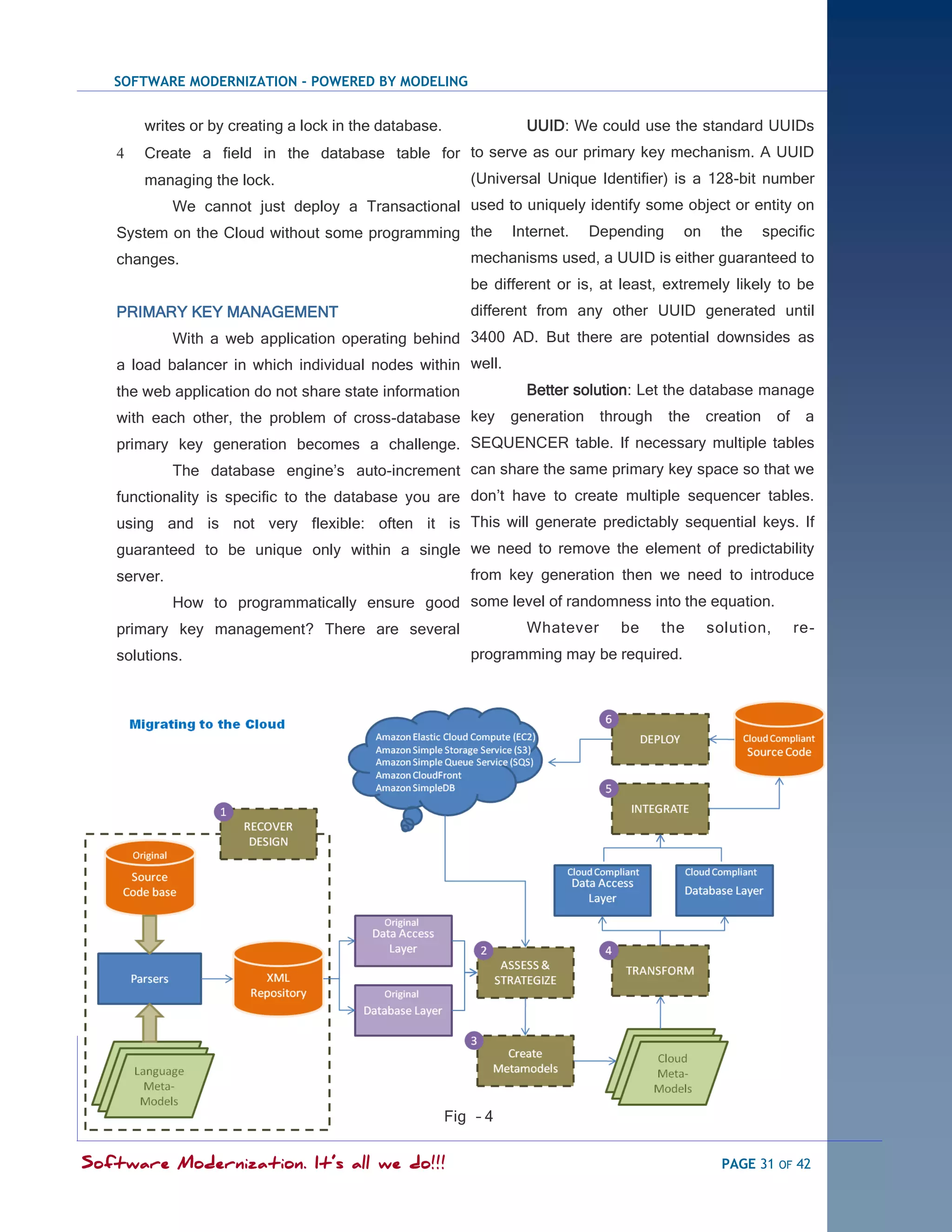 SOFTWARE MODERNIZATION - POWERED BY MODELING


       writes or by creating a lock in the database.               UUID: We could use the standard UUIDs
      Create a field in the database table for to serve as our primary key mechanism. A UUID
       managing the lock.                                 (Universal Unique Identifier) is a 128-bit number
             We cannot just deploy a Transactional used to uniquely identify some object or entity on
   System on the Cloud without some programming the              Internet.    Depending     on     the      specific
   changes.                                               mechanisms used, a UUID is either guaranteed to
                                                          be different or is, at least, extremely likely to be
   PRIMARY KEY MANAGEMENT                                 different from any other UUID generated until
             With a web application operating behind 3400 AD. But there are potential downsides as
   a load balancer in which individual nodes within well.
   the web application do not share state information              Better solution: Let the database manage
   with each other, the problem of cross-database key            generation    through    the    creation     of    a
   primary key generation becomes a challenge. SEQUENCER table. If necessary multiple tables
             The database engine‘s auto-increment can share the same primary key space so that we
   functionality is specific to the database you are don‘t have to create multiple sequencer tables.
   using and is not very flexible: often it is This will generate predictably sequential keys. If
   guaranteed to be unique only within a single we need to remove the element of predictability
   server.                                                from key generation then we need to introduce
             How to programmatically ensure good some level of randomness into the equation.
   primary key management? There are several                       Whatever      be      the     solution,         re-
   solutions.                                             programming may be required.




                                                       Fig – 4


Software Modernization. It’s all we do!!!                                                          PAGE 31 OF 42
 