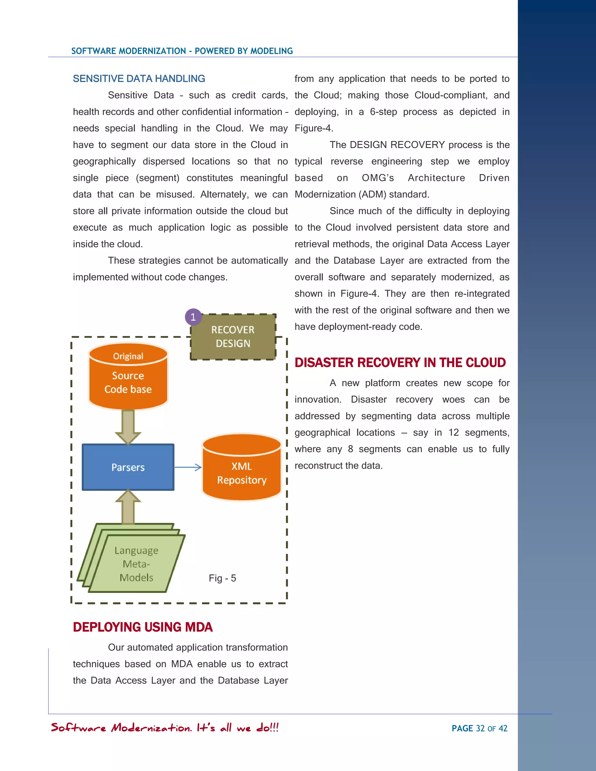 SOFTWARE MODERNIZATION - POWERED BY MODELING


   SENSITIVE DATA HANDLING                               from any application that needs to be ported to
           Sensitive Data – such as credit cards, the Cloud; making those Cloud-compliant, and
   health records and other confidential information – deploying, in a 6-step process as depicted in
   needs special handling in the Cloud. We may Figure-4.
   have to segment our data store in the Cloud in                The DESIGN RECOVERY process is the
   geographically dispersed locations so that no typical reverse engineering step we employ
   single piece (segment) constitutes meaningful based             on   OMG‘s      Architecture    Driven
   data that can be misused. Alternately, we can Modernization (ADM) standard.
   store all private information outside the cloud but           Since much of the difficulty in deploying
   execute as much application logic as possible to the Cloud involved persistent data store and
   inside the cloud.                                     retrieval methods, the original Data Access Layer
           These strategies cannot be automatically and the Database Layer are extracted from the
   implemented without code changes.                     overall software and separately modernized, as
                                                         shown in Figure-4. They are then re-integrated
                                                         with the rest of the original software and then we
                                                         have deployment-ready code.


                                                         DISASTER RECOVERY IN THE CLOUD
                                                                 A new platform creates new scope for
                                                         innovation. Disaster recovery woes can be
                                                         addressed by segmenting data across multiple
                                                         geographical locations — say in 12 segments,
                                                         where any 8 segments can enable us to fully
                                                         reconstruct the data.




                                   Fig - 5




   DEPLOYING USING MDA
           Our automated application transformation
   techniques based on MDA enable us to extract
   the Data Access Layer and the Database Layer



Software Modernization. It’s all we do!!!                                                    PAGE 32 OF 42
 