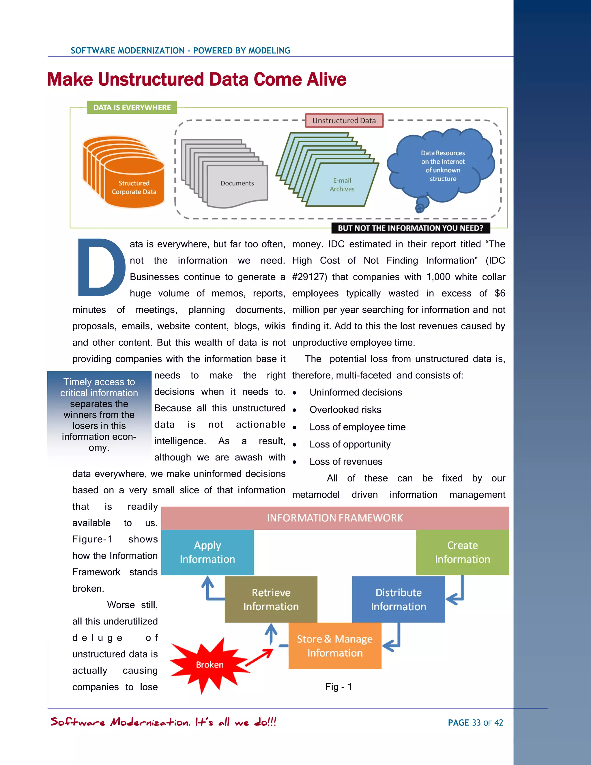 SOFTWARE MODERNIZATION - POWERED BY MODELING


Make Unstructured Data Come Alive




    D
                     ata is everywhere, but far too often, money. IDC estimated in their report titled ―The
                     not     the    information     we     need. High Cost of Not Finding Information‖ (IDC
                     Businesses continue to generate a #29127) that companies with 1,000 white collar
                     huge volume of memos, reports, employees typically wasted in excess of $6
    minutes     of     meetings,      planning      documents, million per year searching for information and not
    proposals, emails, website content, blogs, wikis finding it. Add to this the lost revenues caused by
    and other content. But this wealth of data is not unproductive employee time.
    providing companies with the information base it                 The potential loss from unstructured data is,
                             needs    to     make    the    right therefore, multi-faceted and consists of:
  Timely access to
 critical information        decisions when it needs to.             Uninformed decisions
    separates the            Because all this unstructured           Overlooked risks
  winners from the
     losers in this          data     is     not  actionable         Loss of employee time
 information econ-           intelligence.     As a result, 
         omy.                                                         Loss of opportunity
                      although we are awash with                     Loss of revenues
    data everywhere, we make uninformed decisions         All of these can be fixed by our
    based on a very small slice of that information metamodel driven information management
    that  is   readily
    available     to       us.
    Figure-1         shows
    how the Information
    Framework stands
    broken.
              Worse still,
    all this underutilized
    d e l u g e            o f
    unstructured data is
    actually      causing
    companies to lose                                                    Fig - 1


Software Modernization. It’s all we do!!!                                                              PAGE 33 OF 42
 