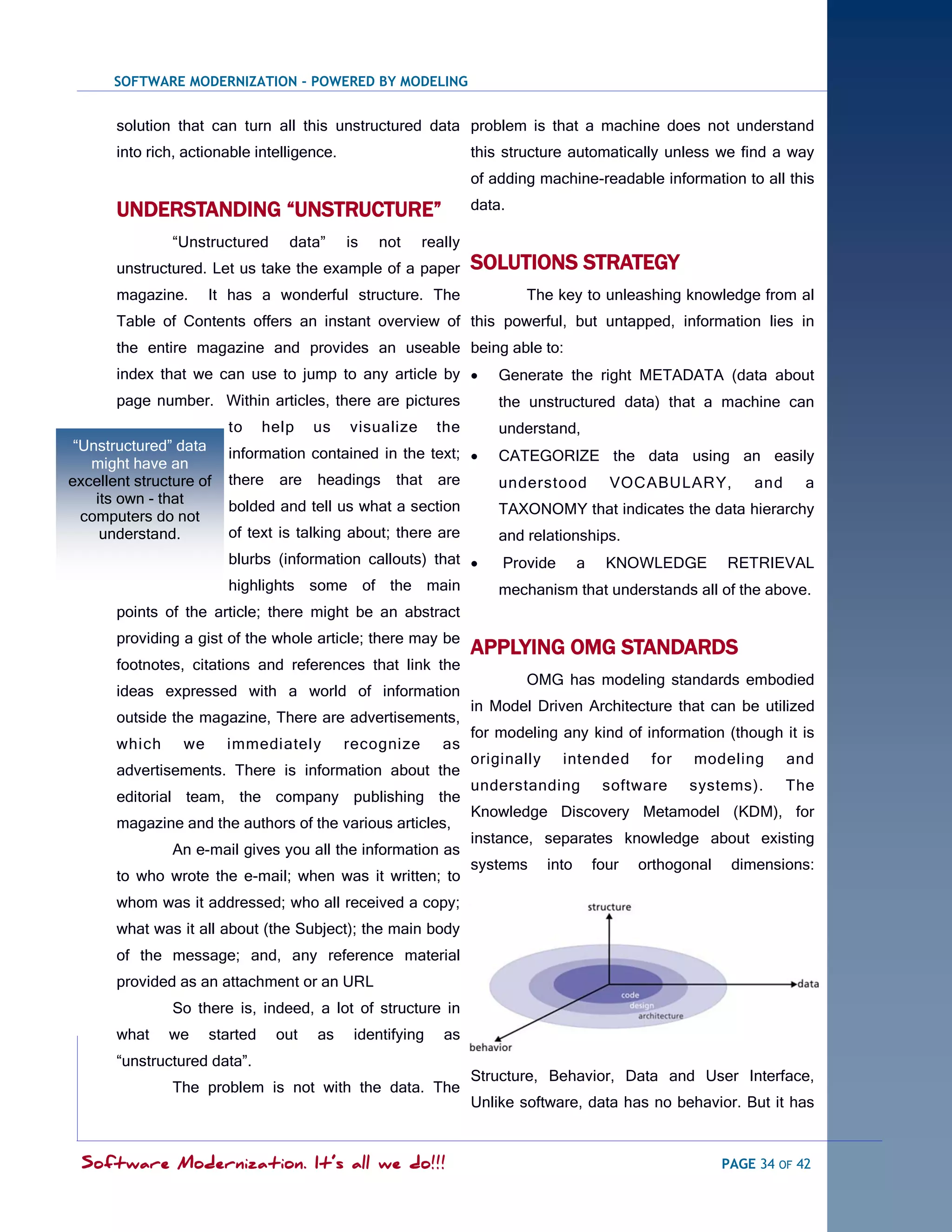 SOFTWARE MODERNIZATION - POWERED BY MODELING


       solution that can turn all this unstructured data problem is that a machine does not understand
       into rich, actionable intelligence.                        this structure automatically unless we find a way
                                                                  of adding machine-readable information to all this

       UNDERSTANDING “UNSTRUCTURE”                                data.

                ―Unstructured      data‖     is   not    really
       unstructured. Let us take the example of a paper           SOLUTIONS STRATEGY
       magazine.      It has a wonderful structure. The                   The key to unleashing knowledge from al
       Table of Contents offers an instant overview of this powerful, but untapped, information lies in
       the entire magazine and provides an useable being able to:
       index that we can use to jump to any article by               Generate the right METADATA (data about
       page number. Within articles, there are pictures               the unstructured data) that a machine can
                         to     help    us   visualize      the       understand,
 ―Unstructured‖ data     information contained in the text; 
   might have an                                                      CATEGORIZE the data using an easily
excellent structure of   there    are   headings    that are          understood            VOCABULARY,           and     a
    its own - that       bolded and tell us what a section
  computers do not                                                    TAXONOMY that indicates the data hierarchy
     understand.         of text is talking about; there are          and relationships.
                         blurbs (information callouts) that          Provide         a     KNOWLEDGE         RETRIEVAL
                         highlights some of the main                  mechanism that understands all of the above.
       points of the article; there might be an abstract
       providing a gist of the whole article; there may be
                                                                  APPLYING OMG STANDARDS
       footnotes, citations and references that link the
                                                                          OMG has modeling standards embodied
       ideas expressed with a world of information
                                                                  in Model Driven Architecture that can be utilized
       outside the magazine, There are advertisements,
                                                                  for modeling any kind of information (though it is
       which     we      immediately         recognize      as
                                                                  originally     intended         for   modeling        and
       advertisements. There is information about the
                                                                  understanding            software     systems).       The
       editorial team, the company publishing the
                                                                  Knowledge Discovery Metamodel (KDM), for
       magazine and the authors of the various articles,
                                                                  instance, separates knowledge about existing
                An e-mail gives you all the information as
                                                                  systems      into       four   orthogonal    dimensions:
       to who wrote the e-mail; when was it written; to
       whom was it addressed; who all received a copy;
       what was it all about (the Subject); the main body
       of the message; and, any reference material
       provided as an attachment or an URL
                So there is, indeed, a lot of structure in
       what    we     started    out    as    identifying   as
       ―unstructured data‖.
                                                                  Structure, Behavior, Data and User Interface,
                The problem is not with the data. The
                                                                  Unlike software, data has no behavior. But it has


  Software Modernization. It’s all we do!!!                                                                   PAGE 34 OF 42
 