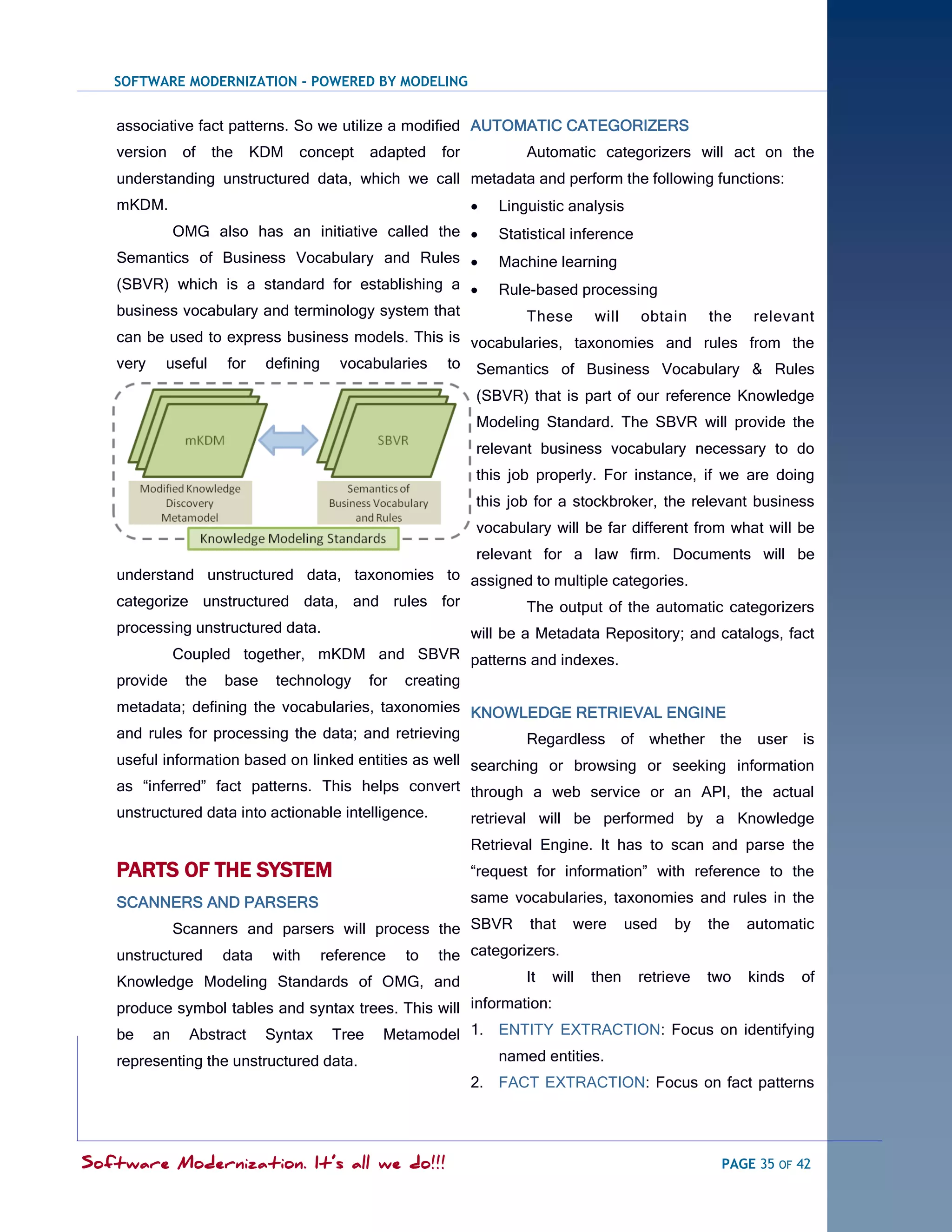 SOFTWARE MODERNIZATION - POWERED BY MODELING


   associative fact patterns. So we utilize a modified AUTOMATIC CATEGORIZERS
   version    of   the   KDM   concept   adapted   for           Automatic categorizers will act on the
   understanding unstructured data, which we call metadata and perform the following functions:
   mKDM.                                                    Linguistic analysis
             OMG also has an initiative called the          Statistical inference
   Semantics of Business Vocabulary and Rules               Machine learning
   (SBVR) which is a standard for establishing a            Rule-based processing
   business vocabulary and terminology system that        These will obtain the relevant
   can be used to express business models. This is vocabularies, taxonomies and rules from the
   very useful for defining vocabularies to Semantics of Business Vocabulary & Rules

                                                         (SBVR) that is part of our reference Knowledge
                                                         Modeling Standard. The SBVR will provide the
                                                         relevant business vocabulary necessary to do
                                                         this job properly. For instance, if we are doing
                                                         this job for a stockbroker, the relevant business
                                                         vocabulary will be far different from what will be
                                                         relevant for a law firm. Documents will be
   understand unstructured data, taxonomies to assigned to multiple categories.
   categorize unstructured data, and rules for          The output of the automatic categorizers
   processing unstructured data.               will be a Metadata Repository; and catalogs, fact
          Coupled together, mKDM and SBVR patterns and indexes.
   provide the base technology for creating
   metadata; defining the vocabularies, taxonomies KNOWLEDGE RETRIEVAL ENGINE
   and rules for processing the data; and retrieving    Regardless of whether the          user is
   useful information based on linked entities as well searching or browsing or seeking information
   as ―inferred‖ fact patterns. This helps convert through a web service or an API, the actual
   unstructured data into actionable intelligence.     retrieval will be performed by a Knowledge
                                                         Retrieval Engine. It has to scan and parse the
   PARTS OF THE SYSTEM                                   ―request for information‖ with reference to the

   SCANNERS AND PARSERS                                  same vocabularies, taxonomies and rules in the

           Scanners and parsers will process the SBVR that were                     used   by   the   automatic

   unstructured data with reference to the categorizers.
   Knowledge Modeling Standards of OMG, and                      It   will   then    retrieve   two   kinds   of

   produce symbol tables and syntax trees. This will information:
   be an Abstract Syntax Tree Metamodel 1. ENTITY EXTRACTION: Focus on identifying
   representing the unstructured data.                       named entities.
                                                         2. FACT EXTRACTION: Focus on fact patterns




Software Modernization. It’s all we do!!!                                                        PAGE 35 OF 42
 