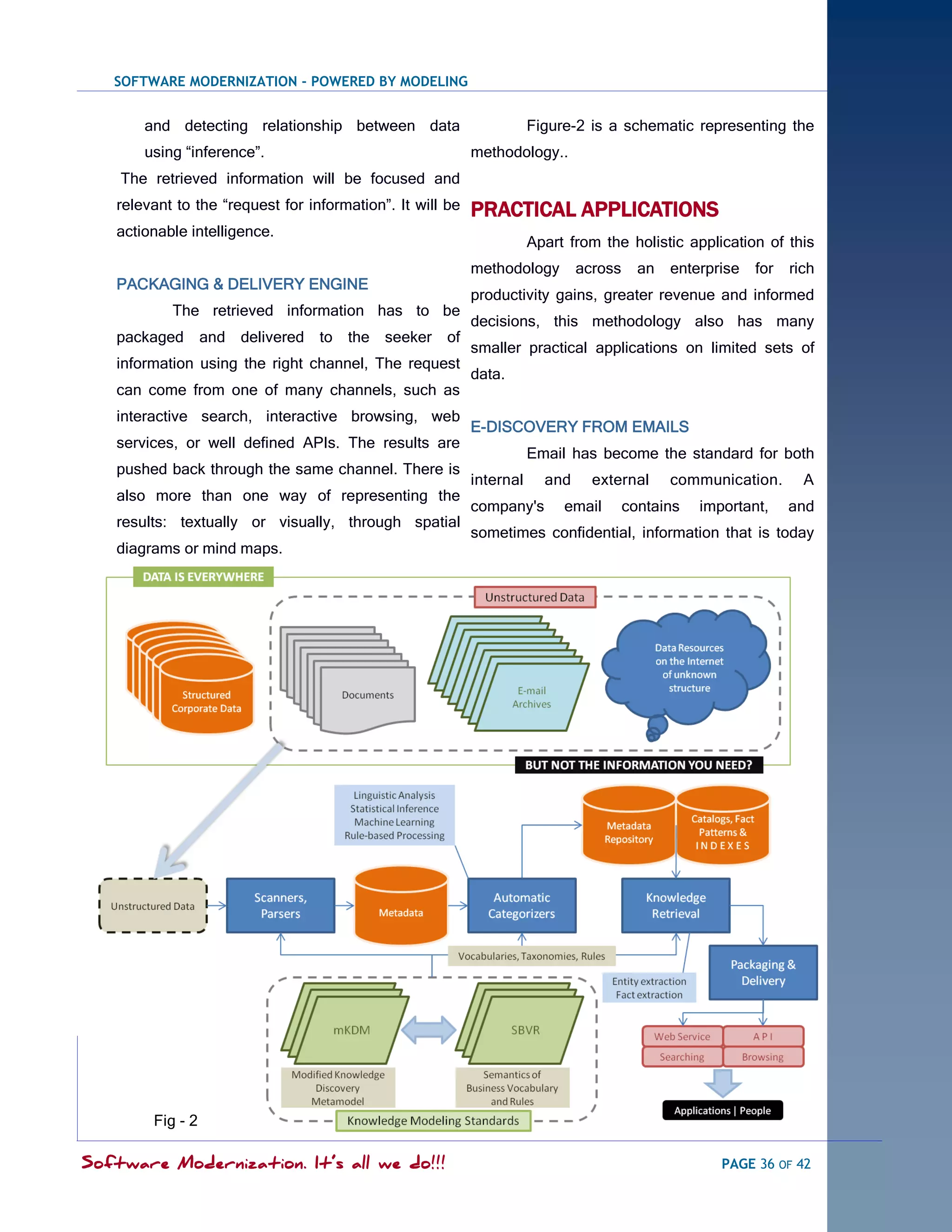 SOFTWARE MODERNIZATION - POWERED BY MODELING


       and detecting relationship between data                        Figure-2 is a schematic representing the
       using ―inference‖.                                  methodology..
    The retrieved information will be focused and
   relevant to the ―request for information‖. It will be   PRACTICAL APPLICATIONS
   actionable intelligence.
                                                                      Apart from the holistic application of this
                                                           methodology        across     an   enterprise   for   rich
   PACKAGING & DELIVERY ENGINE
                                                           productivity gains, greater revenue and informed
           The retrieved information has to be
                                                           decisions, this methodology also has many
   packaged       and delivered to the seeker         of
                                                           smaller practical applications on limited sets of
   information using the right channel, The request
                                                           data.
   can come from one of many channels, such as
   interactive search, interactive browsing, web
                                                           E-DISCOVERY FROM EMAILS
   services, or well defined APIs. The results are
                                                                      Email has become the standard for both
   pushed back through the same channel. There is
                                                           internal     and     external      communication.       A
   also more than one way of representing the
                                                           company's       email       contains   important,     and
   results: textually or visually, through spatial
                                                           sometimes confidential, information that is today
   diagrams or mind maps.




        Fig - 2

Software Modernization. It’s all we do!!!                                                            PAGE 36 OF 42
 