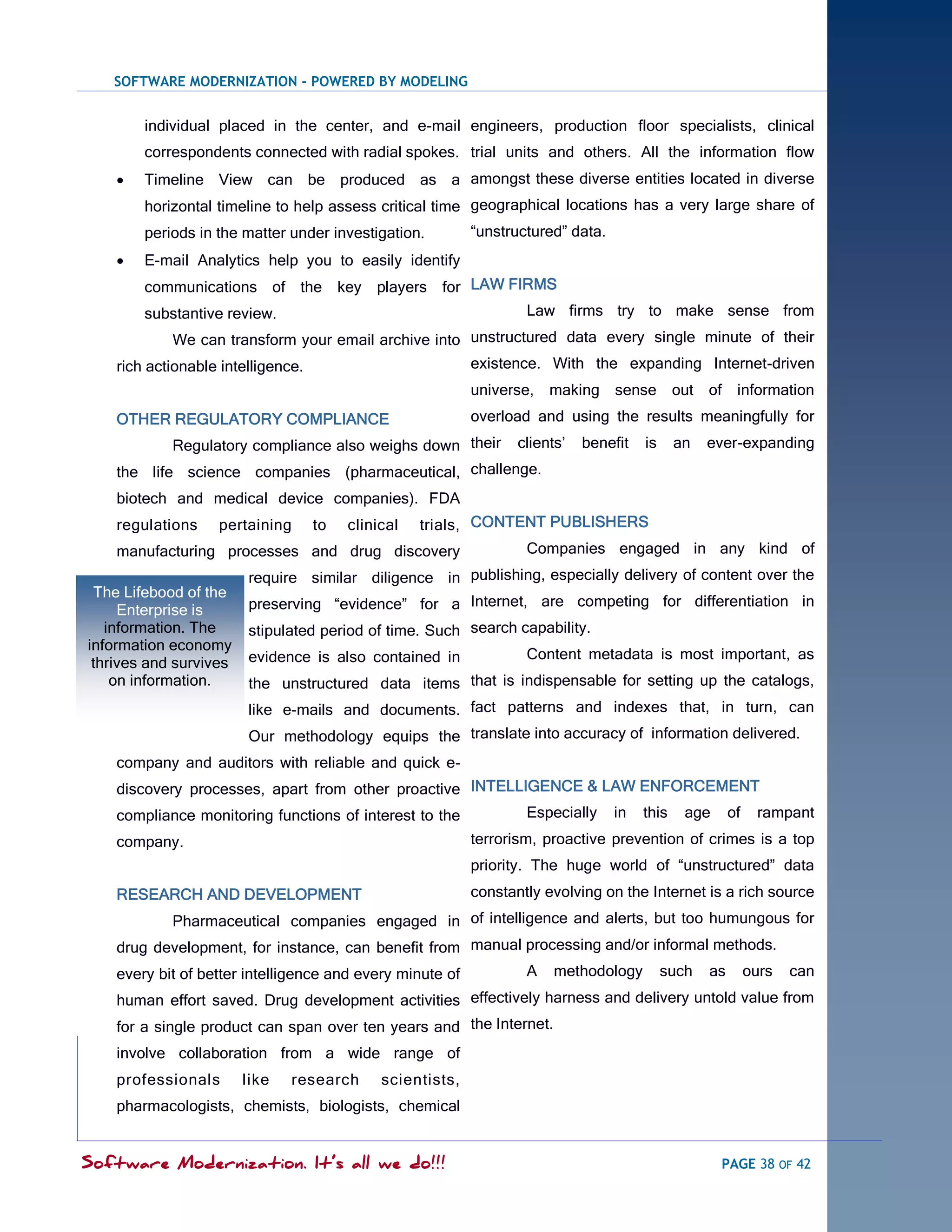 SOFTWARE MODERNIZATION - POWERED BY MODELING


        individual placed in the center, and e-mail engineers, production floor specialists, clinical
        correspondents connected with radial spokes. trial units and others. All the information flow
       Timeline View can be produced as a amongst these diverse entities located in diverse
        horizontal timeline to help assess critical time geographical locations has a very large share of
        periods in the matter under investigation.          ―unstructured‖ data.
       E-mail Analytics help you to easily identify
        communications of the key players for LAW FIRMS
        substantive review.                                         Law firms try to make sense from
            We can transform your email archive into unstructured data every single minute of their
    rich actionable intelligence.                           existence. With the expanding Internet-driven
                                                            universe, making sense out of information
    OTHER REGULATORY COMPLIANCE                             overload and using the results meaningfully for
            Regulatory compliance also weighs down their           clients‘   benefit   is     an   ever-expanding
    the life science companies (pharmaceutical, challenge.
    biotech and medical device companies). FDA
    regulations    pertaining       to   clinical   trials, CONTENT PUBLISHERS
    manufacturing processes and drug discovery                      Companies engaged in any kind of
                        require similar diligence in publishing, especially delivery of content over the
 The Lifebood of the
     Enterprise is      preserving ―evidence‖ for a Internet, are competing for differentiation in
   information. The     stipulated period of time. Such search capability.
information economy
                        evidence is also contained in               Content metadata is most important, as
 thrives and survives
    on information.     the unstructured data items that is indispensable for setting up the catalogs,
                        like e-mails and documents. fact patterns and indexes that, in turn, can
                        Our methodology equips the translate into accuracy of information delivered.
    company and auditors with reliable and quick e-
    discovery processes, apart from other proactive INTELLIGENCE & LAW ENFORCEMENT
    compliance monitoring functions of interest to the              Especially     in   this    age      of    rampant
    company.                                                terrorism, proactive prevention of crimes is a top
                                                            priority. The huge world of ―unstructured‖ data
    RESEARCH AND DEVELOPMENT                                constantly evolving on the Internet is a rich source
            Pharmaceutical companies engaged in of intelligence and alerts, but too humungous for
    drug development, for instance, can benefit from manual processing and/or informal methods.
    every bit of better intelligence and every minute of            A    methodology         such   as        ours   can
    human effort saved. Drug development activities effectively harness and delivery untold value from
    for a single product can span over ten years and the Internet.
    involve collaboration from a wide range of
    professionals       like   research       scientists,
    pharmacologists, chemists, biologists, chemical


Software Modernization. It’s all we do!!!                                                             PAGE 38 OF 42
 