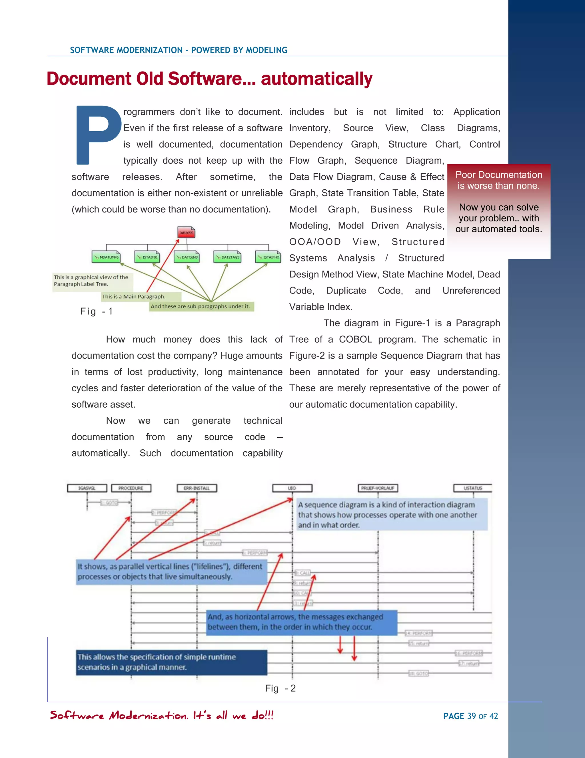 SOFTWARE MODERNIZATION - POWERED BY MODELING


Document Old Software… automatically



   P
               rogrammers don‘t like to document. includes           but is    not limited to:              Application
               Even if the first release of a software Inventory,        Source     View,        Class      Diagrams,
               is well documented, documentation Dependency Graph, Structure Chart, Control
               typically does not keep up with the Flow Graph, Sequence Diagram,
   software    releases.     After    sometime,      the Data Flow Diagram, Cause & Effect                  Poor Documentation
                                                                                                            is worse than none.
   documentation is either non-existent or unreliable Graph, State Transition Table, State
   (which could be worse than no documentation).          Model     Graph,    Business            Rule       Now you can solve
                                                                                                             your problem… with
                                                          Modeling, Model Driven Analysis,                  our automated tools.
                                                          O O A /O O D    Vi e w,       S t r uc t ur e d
                                                          Systems    Analysis       /     Structured
                                                          Design Method View, State Machine Model, Dead
                                                          Code,   Duplicate       Code,        and      Unreferenced

     Fig - 1                                              Variable Index.
                                                                  The diagram in Figure-1 is a Paragraph
           How much money does this lack of Tree of a COBOL program. The schematic in
   documentation cost the company? Huge amounts Figure-2 is a sample Sequence Diagram that has
   in terms of lost productivity, long maintenance been annotated for your easy understanding.
   cycles and faster deterioration of the value of the These are merely representative of the power of
   software asset.                                        our automatic documentation capability.
           Now       we    can   generate     technical
   documentation      from   any     source   code    —
   automatically. Such documentation capability




                                                  Fig - 2

Software Modernization. It’s all we do!!!                                                               PAGE 39 OF 42
 