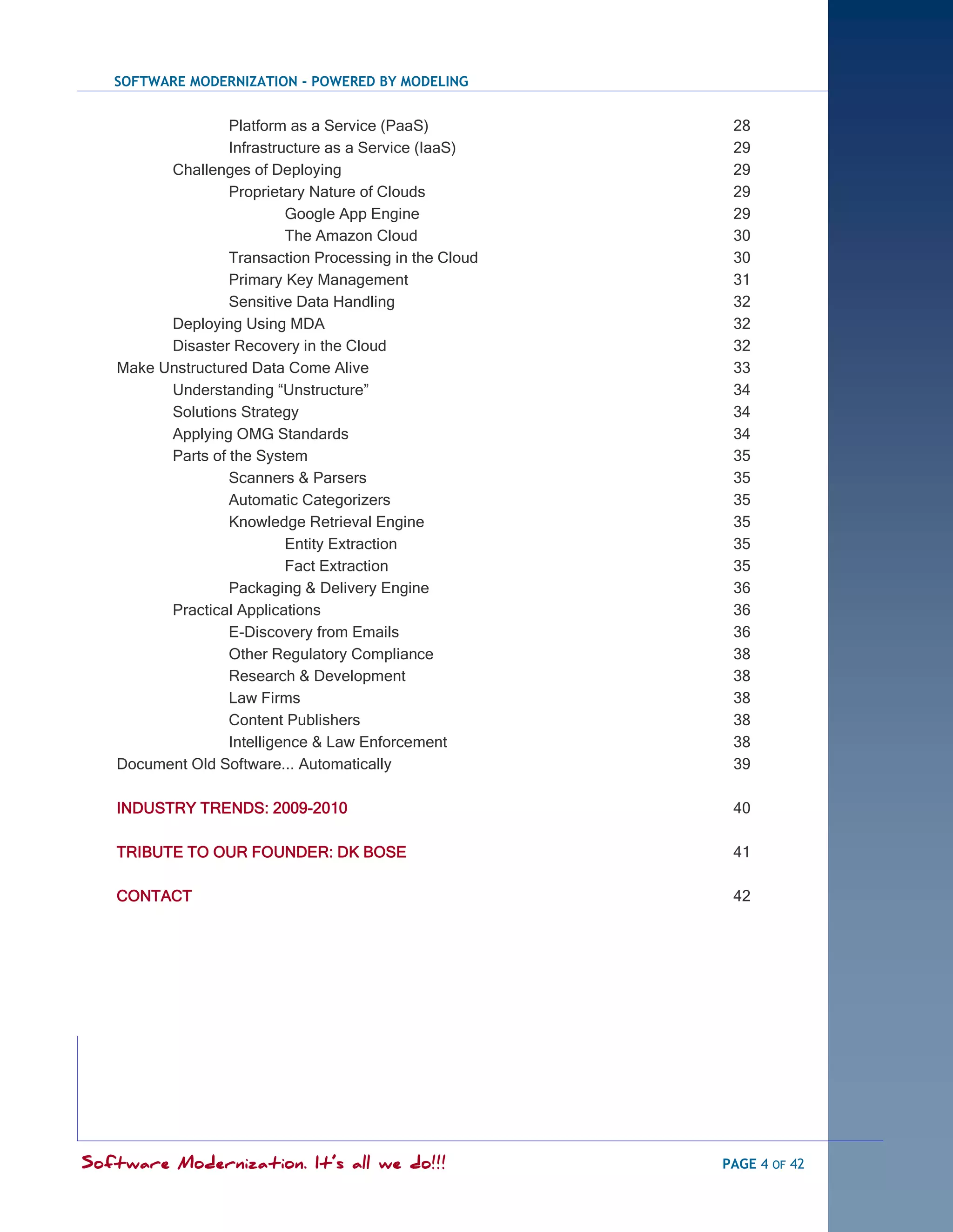SOFTWARE MODERNIZATION - POWERED BY MODELING


                  Platform as a Service (PaaS)           28
                  Infrastructure as a Service (IaaS)     29
         Challenges of Deploying                         29
                  Proprietary Nature of Clouds           29
                           Google App Engine             29
                           The Amazon Cloud              30
                  Transaction Processing in the Cloud    30
                  Primary Key Management                 31
                  Sensitive Data Handling                32
         Deploying Using MDA                             32
         Disaster Recovery in the Cloud                  32
   Make Unstructured Data Come Alive                     33
         Understanding ―Unstructure‖                     34
         Solutions Strategy                              34
         Applying OMG Standards                          34
         Parts of the System                             35
                  Scanners & Parsers                     35
                  Automatic Categorizers                 35
                  Knowledge Retrieval Engine             35
                           Entity Extraction             35
                           Fact Extraction               35
                  Packaging & Delivery Engine            36
         Practical Applications                          36
                  E-Discovery from Emails                36
                  Other Regulatory Compliance            38
                  Research & Development                 38
                  Law Firms                              38
                  Content Publishers                     38
                  Intelligence & Law Enforcement         38
   Document Old Software... Automatically                39

   INDUSTRY TRENDS: 2009-2010                            40

   TRIBUTE TO OUR FOUNDER: DK BOSE                       41

   CONTACT                                               42




Software Modernization. It’s all we do!!!               PAGE 4 OF 42
 