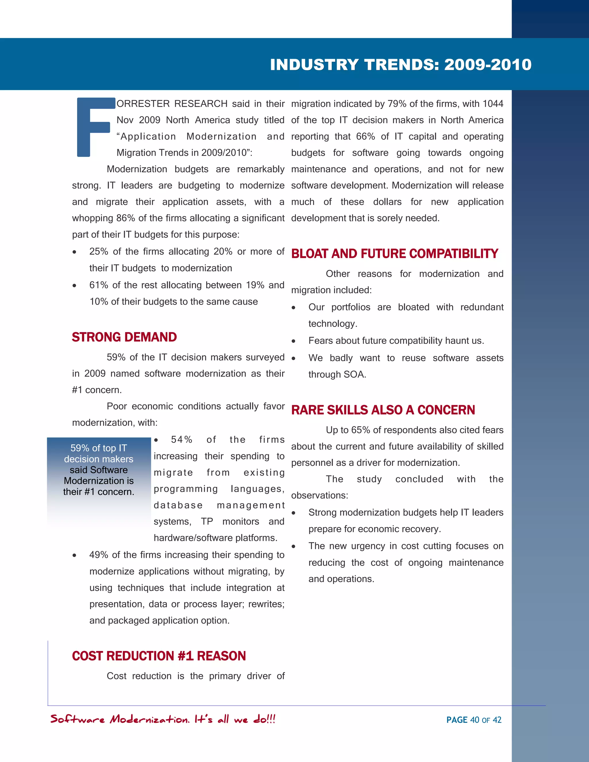 SOFTWARE MODERNIZATION - POWERED BY MODELING
                                                      INDUSTRY TRENDS: 2009-2010
                                                                       2009-




    F
               ORRESTER RESEARCH said in their migration indicated by 79% of the firms, with 1044
               Nov 2009 North America study titled of the top IT decision makers in North America
               ―Application     Modernization        and reporting that 66% of IT capital and operating
               Migration Trends in 2009/2010‖:              budgets for software going towards ongoing
            Modernization budgets are remarkably maintenance and operations, and not for new
    strong. IT leaders are budgeting to modernize software development. Modernization will release
    and migrate their application assets, with a much of these dollars for new application
    whopping 86% of the firms allocating a significant development that is sorely needed.
    part of their IT budgets for this purpose:
       25% of the firms allocating 20% or more of          BLOAT AND FUTURE COMPATIBILITY
        their IT budgets to modernization
                                                                    Other reasons for modernization and
       61% of the rest allocating between 19% and
                                                            migration included:
        10% of their budgets to the same cause
                                                               Our portfolios are bloated with redundant
                                                                technology.
    STRONG DEMAND                                              Fears about future compatibility haunt us.
            59% of the IT decision makers surveyed             We badly want to reuse software assets
    in 2009 named software modernization as their               through SOA.
    #1 concern.
            Poor economic conditions actually favor
                                                            RARE SKILLS ALSO A CONCERN
    modernization, with:
                                                                    Up to 65% of respondents also cited fears
                           54%      of     the     firms
    59% of top IT                                           about the current and future availability of skilled
  decision makers       increasing their spending to
                                                            personnel as a driver for modernization.
    said Software       migrate      from        existing
  Modernization is                                                  The     study    concluded      with     the
  their #1 concern.     programming         languages,
                                                            observations:
                        database          management
                                                               Strong modernization budgets help IT leaders
                        systems, TP monitors and
                                                                prepare for economic recovery.
                        hardware/software platforms.
                                                               The new urgency in cost cutting focuses on
       49% of the firms increasing their spending to
                                                                reducing the cost of ongoing maintenance
        modernize applications without migrating, by
                                                                and operations.
        using techniques that include integration at
        presentation, data or process layer; rewrites;
        and packaged application option.


    COST REDUCTION #1 REASON
            Cost reduction is the primary driver of



Software Modernization. It’s all we do!!!                                                        PAGE 40 OF 42
 