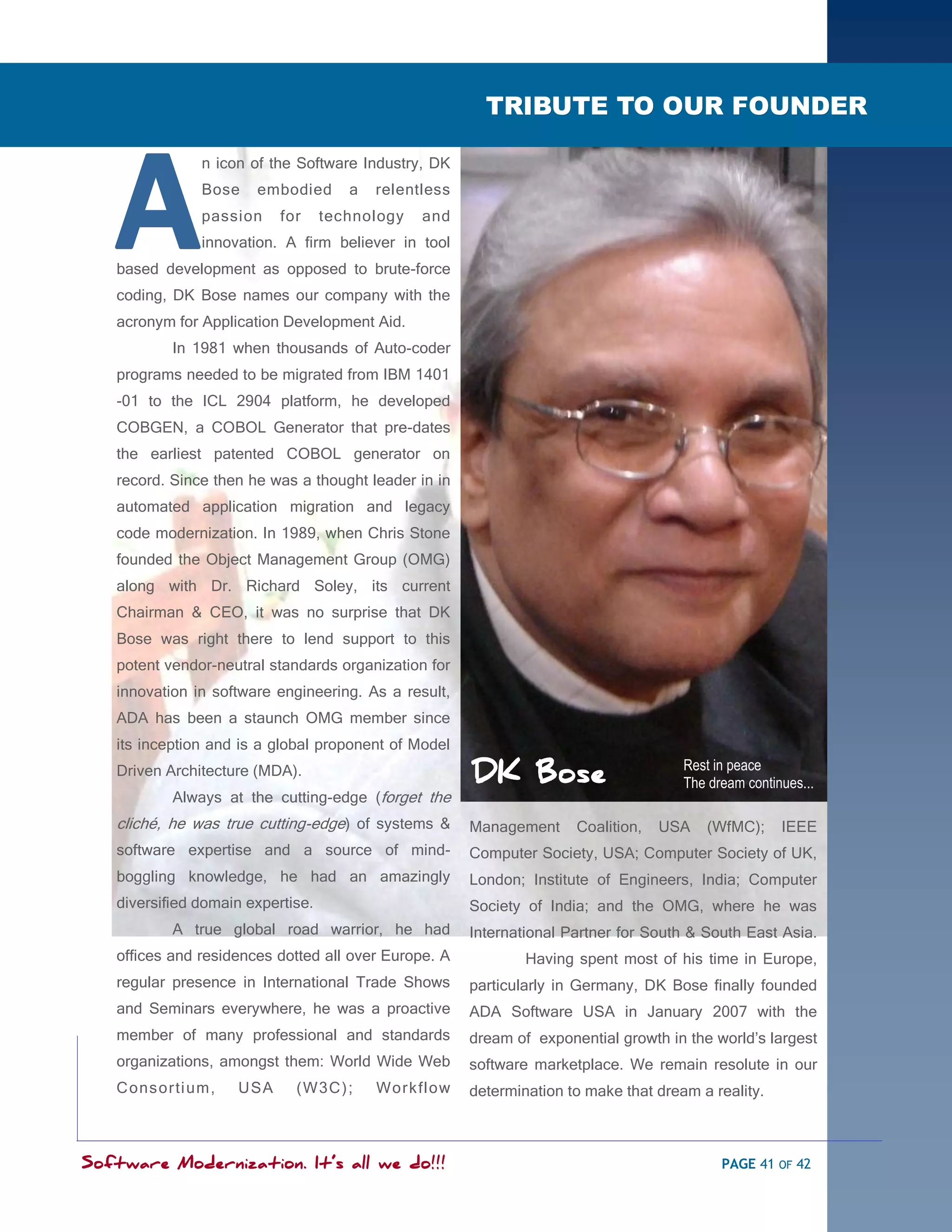 SOFTWARE MODERNIZATION - POWERED BY MODELING

                                                         TRIBUTE TO OUR FOUNDER




   A
               n icon of the Software Industry, DK
               Bose    embodied       a   relentless
               passion     for     technology   and
               innovation. A firm believer in tool
   based development as opposed to brute-force
   coding, DK Bose names our company with the
   acronym for Application Development Aid.
           In 1981 when thousands of Auto-coder
   programs needed to be migrated from IBM 1401
   -01 to the ICL 2904 platform, he developed
   COBGEN, a COBOL Generator that pre-dates
   the earliest patented COBOL generator on
   record. Since then he was a thought leader in in
   automated application migration and legacy
   code modernization. In 1989, when Chris Stone
   founded the Object Management Group (OMG)
   along with Dr. Richard Soley, its current
   Chairman & CEO, it was no surprise that DK
   Bose was right there to lend support to this
   potent vendor-neutral standards organization for
   innovation in software engineering. As a result,
   ADA has been a staunch OMG member since
   its inception and is a global proponent of Model
                                                                                      Rest in peace
   Driven Architecture (MDA).                          DK Bose                        The dream continues...
           Always at the cutting-edge (forget the
   cliché, he was true cutting-edge) of systems &      Management     Coalition,   USA   (WfMC);      IEEE
   software expertise and a source of mind-            Computer Society, USA; Computer Society of UK,
   boggling knowledge, he had an amazingly             London; Institute of Engineers, India; Computer
   diversified domain expertise.                       Society of India; and the OMG, where he was
           A true global road warrior, he had          International Partner for South & South East Asia.
   offices and residences dotted all over Europe. A            Having spent most of his time in Europe,
   regular presence in International Trade Shows       particularly in Germany, DK Bose finally founded
   and Seminars everywhere, he was a proactive         ADA Software USA in January 2007 with the
   member of many professional and standards           dream of exponential growth in the world‘s largest
   organizations, amongst them: World Wide Web         software marketplace. We remain resolute in our
   Cons orti um,    USA      (W3C) ;      Work flow    determination to make that dream a reality.



Software Modernization. It’s all we do!!!                                                   PAGE 41 OF 42
 