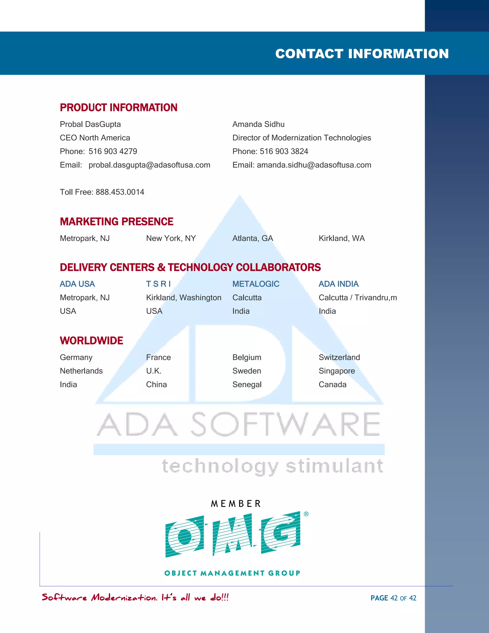 Section-3SOFTWARE MODERNIZATION - POWERED BY MODELING
                                                                       CONTACT INFORMATION



        PRODUCT INFORMATION
        Probal DasGupta                                  Amanda Sidhu
        CEO North America                                Director of Modernization Technologies
        Phone: 516 903 4279                              Phone: 516 903 3824
        Email: probal.dasgupta@adasoftusa.com            Email: amanda.sidhu@adasoftusa.com


        Toll Free: 888.453.0014


        MARKETING PRESENCE
        Metropark, NJ             New York, NY           Atlanta, GA            Kirkland, WA


        DELIVERY CENTERS & TECHNOLOGY COLLABORATORS
        ADA USA                   TSRI                   METALOGIC              ADA INDIA
        Metropark, NJ             Kirkland, Washington   Calcutta               Calcutta / Trivandru,m
        USA                       USA                    India                  India


        WORLDWIDE
        Germany                   France                 Belgium                Switzerland
        Netherlands               U.K.                   Sweden                 Singapore
        India                     China                  Senegal                Canada




                                                   MEMBER




    Software Modernization. It’s all we do!!!                                                  PAGE 42 OF 42
 