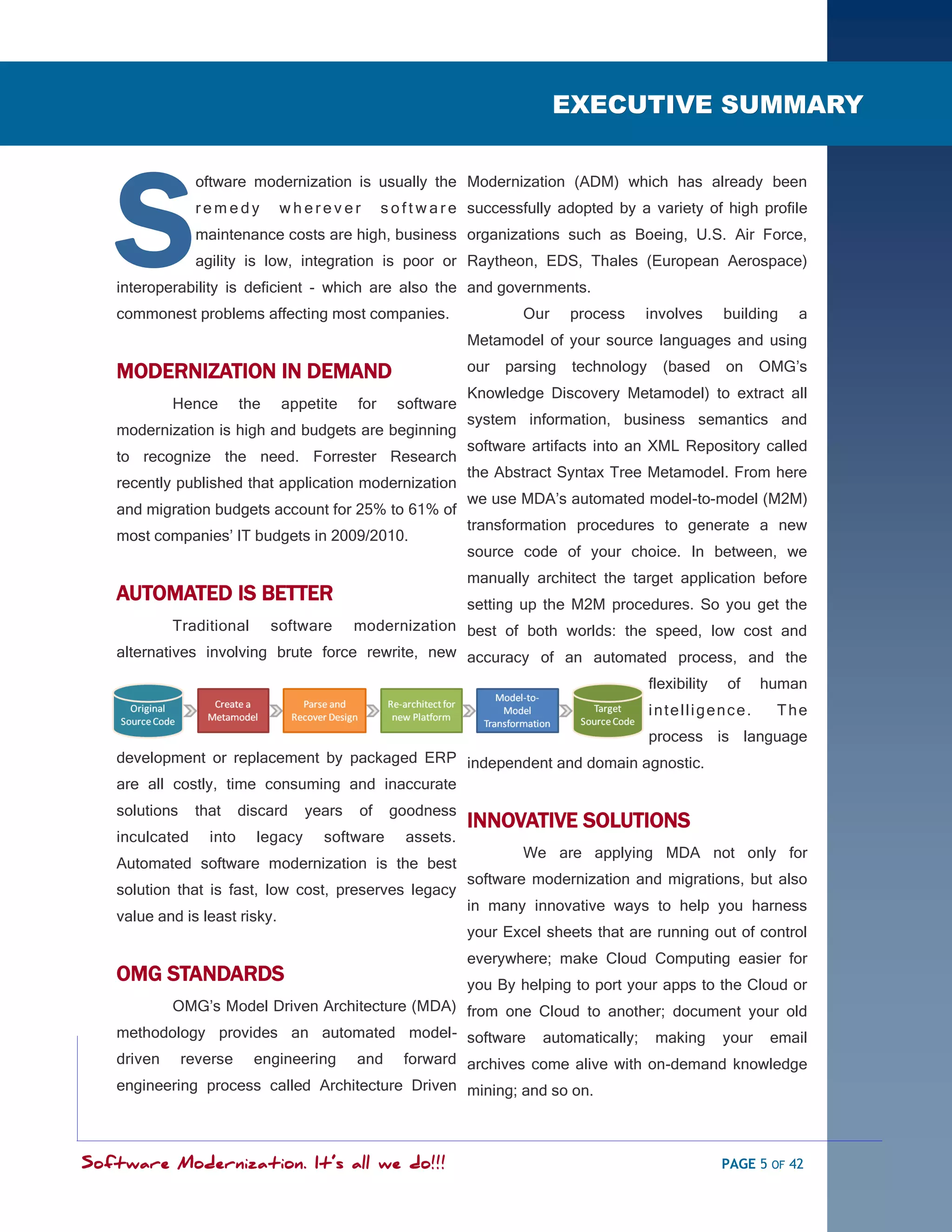 SOFTWARE MODERNIZATION - POWERED BY MODELING
                                                                             EXECUTIVE SUMMARY




   S
                 oftware modernization is usually the Modernization (ADM) which has already been
                 remedy         wherever          s o f t w a r e successfully adopted by a variety of high profile
                 maintenance costs are high, business organizations such as Boeing, U.S. Air Force,
                 agility is low, integration is poor or Raytheon, EDS, Thales (European Aerospace)
   interoperability is deficient - which are also the and governments.
   commonest problems affecting most companies.                        Our     process    involves        building   a
                                                               Metamodel of your source languages and using

   MODERNIZATION IN DEMAND                                     our   parsing   technology     (based      on   OMG‘s
                                                               Knowledge Discovery Metamodel) to extract all
            Hence        the    appetite    for     software
                                                               system information, business semantics and
   modernization is high and budgets are beginning
                                                               software artifacts into an XML Repository called
   to recognize the need. Forrester Research
                                                               the Abstract Syntax Tree Metamodel. From here
   recently published that application modernization
                                                               we use MDA‘s automated model-to-model (M2M)
   and migration budgets account for 25% to 61% of
                                                               transformation procedures to generate a new
   most companies‘ IT budgets in 2009/2010.
                                                               source code of your choice. In between, we
                                                               manually architect the target application before
   AUTOMATED IS BETTER                                         setting up the M2M procedures. So you get the
            Traditional        software
                                     modernization best of both worlds: the speed, low cost and
   alternatives involving brute force rewrite, new accuracy of an automated process, and the

                                                                                            flexibility   of   human
                                                                                            intelligence.         The
                                                                      process is language
   development or replacement by packaged ERP independent and domain agnostic.
   are all costly, time consuming and inaccurate
   solutions    that     discard    years   of     goodness
                                                               INNOVATIVE SOLUTIONS
   inculcated     into     legacy     software       assets.
                                                                       We are applying MDA not only for
   Automated software modernization is the best
                                                               software modernization and migrations, but also
   solution that is fast, low cost, preserves legacy
                                                               in many innovative ways to help you harness
   value and is least risky.
                                                               your Excel sheets that are running out of control
                                                               everywhere; make Cloud Computing easier for
   OMG STANDARDS                                you By helping to port your apps to the Cloud or
          OMG‘s Model Driven Architecture (MDA) from one Cloud to another; document your old
   methodology provides an automated model- software automatically; making your email
   driven      reverse     engineering      and
                                          forward archives come alive with on-demand knowledge
   engineering process called Architecture Driven mining; and so on.




Software Modernization. It’s all we do!!!                                                                 PAGE 5 OF 42
 