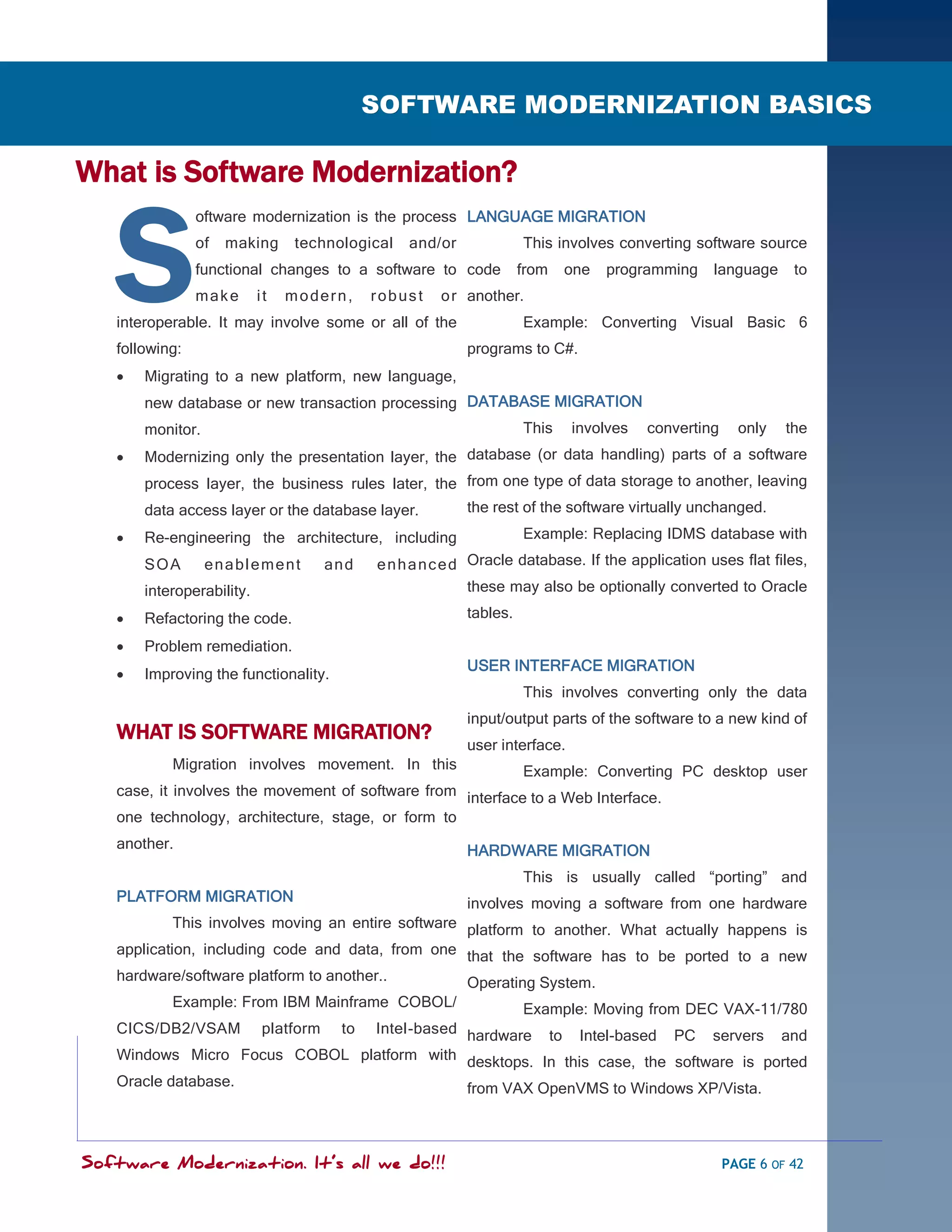 SOFTWARE MODERNIZATION - POWERED BY MODELING
                                              SOFTWARE MODERNIZATION BASICS

What is Software Modernization?


   S
                oftware modernization is the process LANGUAGE MIGRATION
                of   making     technological      and/or             This involves converting software source
                functional changes to a software to code              from   one   programming     language     to
                make       it   modern,       robust    o r another.
   interoperable. It may involve some or all of the                   Example: Converting Visual Basic 6
   following:                                               programs to C#.
      Migrating to a new platform, new language,
       new database or new transaction processing DATABASE MIGRATION
       monitor.                                                       This    involves   converting     only   the
      Modernizing only the presentation layer, the database (or data handling) parts of a software
       process layer, the business rules later, the from one type of data storage to another, leaving
       data access layer or the database layer.             the rest of the software virtually unchanged.
      Re-engineering the architecture, including                     Example: Replacing IDMS database with
       SOA        enablement           an d   e n h a n c e d Oracle database. If the application uses flat files,
       interoperability.                                      these may also be optionally converted to Oracle

      Refactoring the code.                                tables.

      Problem remediation.
                                                            USER INTERFACE MIGRATION
      Improving the functionality.
                                                                      This involves converting only the data
                                                            input/output parts of the software to a new kind of
   WHAT IS SOFTWARE MIGRATION?
                                                            user interface.
           Migration involves movement. In this             Example: Converting PC desktop user
   case, it involves the movement of software from interface to a Web Interface.
   one technology, architecture, stage, or form to
   another.                                                 HARDWARE MIGRATION
                                                                      This is usually called ―porting‖ and
   PLATFORM MIGRATION                               involves moving a software from one hardware
            This involves moving an entire software platform to another. What actually happens is
   application, including code and data, from one that the software has to be ported to a new
   hardware/software platform to another..          Operating System.
           Example: From IBM Mainframe COBOL/                         Example: Moving from DEC VAX-11/780
   CICS/DB2/VSAM            platform     to
                               Intel-based hardware to Intel-based PC servers and
   Windows Micro Focus COBOL platform with desktops. In this case, the software is ported
   Oracle database.                        from VAX OpenVMS to Windows XP/Vista.



Software Modernization. It’s all we do!!!                                                             PAGE 6 OF 42
 