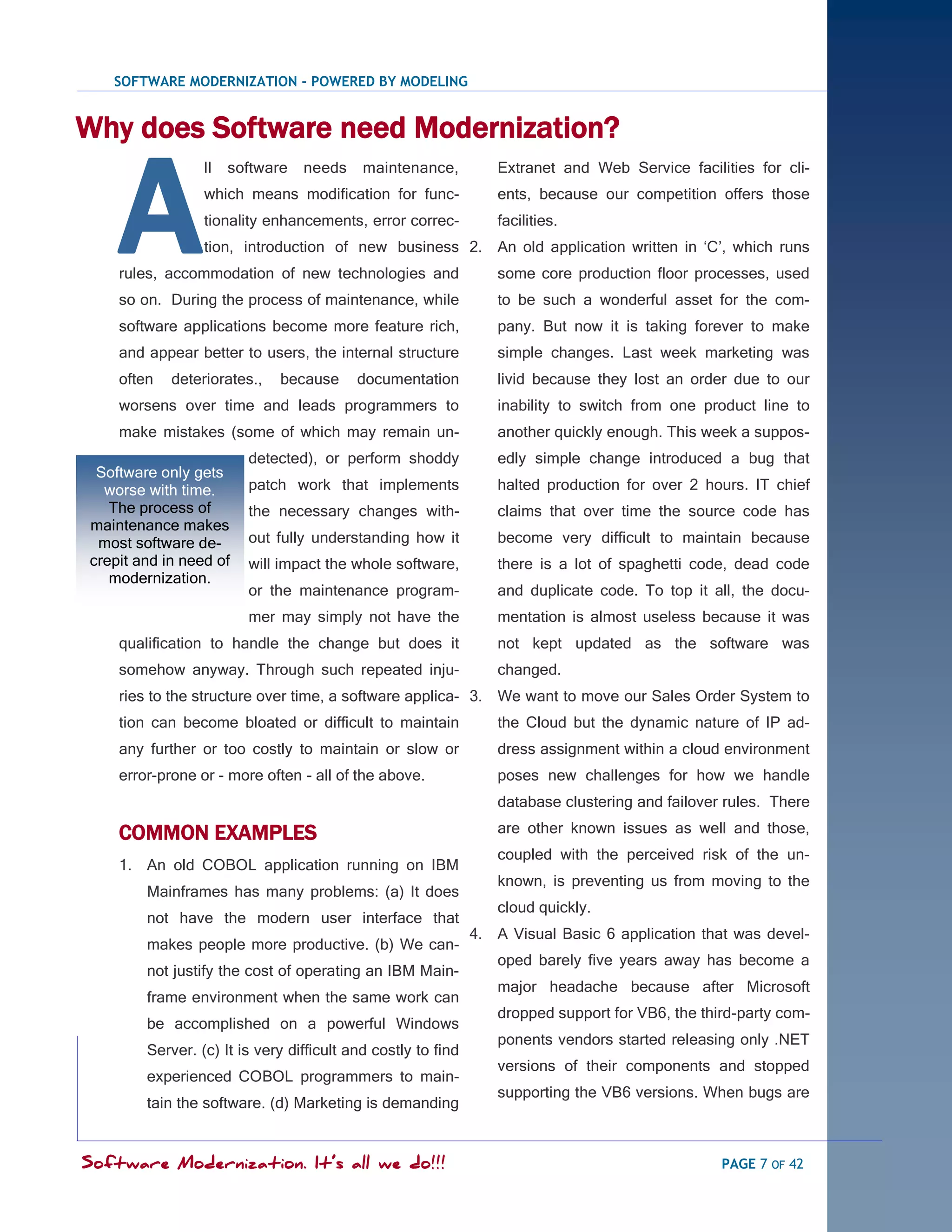 SOFTWARE MODERNIZATION - POWERED BY MODELING


Why does Software need Modernization?


    A
                 ll   software   needs     maintenance,          Extranet and Web Service facilities for cli-
                 which means modification for func-              ents, because our competition offers those
                 tionality enhancements, error correc-           facilities.
                 tion, introduction of new business 2. An old application written in ‗C‘, which runs
    rules, accommodation of new technologies and                 some core production floor processes, used
    so on. During the process of maintenance, while              to be such a wonderful asset for the com-
    software applications become more feature rich,              pany. But now it is taking forever to make
    and appear better to users, the internal structure           simple changes. Last week marketing was
    often   deteriorates.,   because      documentation          livid because they lost an order due to our
    worsens over time and leads programmers to                   inability to switch from one product line to
    make mistakes (some of which may remain un-                  another quickly enough. This week a suppos-
                        detected), or perform shoddy             edly simple change introduced a bug that
 Software only gets
  worse with time.      patch work that implements               halted production for over 2 hours. IT chief
   The process of       the necessary changes with-              claims that over time the source code has
maintenance makes
 most software de-      out fully understanding how it           become very difficult to maintain because
crepit and in need of   will impact the whole software,          there is a lot of spaghetti code, dead code
   modernization.
                        or the maintenance program-              and duplicate code. To top it all, the docu-
                        mer may simply not have the              mentation is almost useless because it was
    qualification to handle the change but does it               not kept updated as the software was
    somehow anyway. Through such repeated inju-                  changed.
    ries to the structure over time, a software applica- 3. We want to move our Sales Order System to
    tion can become bloated or difficult to maintain             the Cloud but the dynamic nature of IP ad-
    any further or too costly to maintain or slow or             dress assignment within a cloud environment
    error-prone or - more often - all of the above.              poses new challenges for how we handle
                                                                 database clustering and failover rules. There

    COMMON EXAMPLES                                              are other known issues as well and those,
                                                                 coupled with the perceived risk of the un-
    1. An old COBOL application running on IBM
                                                                 known, is preventing us from moving to the
        Mainframes has many problems: (a) It does
                                                                 cloud quickly.
        not have the modern user interface that
                                                              4. A Visual Basic 6 application that was devel-
        makes people more productive. (b) We can-
                                                                 oped barely five years away has become a
        not justify the cost of operating an IBM Main-
                                                                 major headache because after Microsoft
        frame environment when the same work can
                                                                 dropped support for VB6, the third-party com-
        be accomplished on a powerful Windows
                                                                 ponents vendors started releasing only .NET
        Server. (c) It is very difficult and costly to find
                                                                 versions of their components and stopped
        experienced COBOL programmers to main-
                                                                 supporting the VB6 versions. When bugs are
        tain the software. (d) Marketing is demanding


Software Modernization. It’s all we do!!!                                                        PAGE 7 OF 42
 