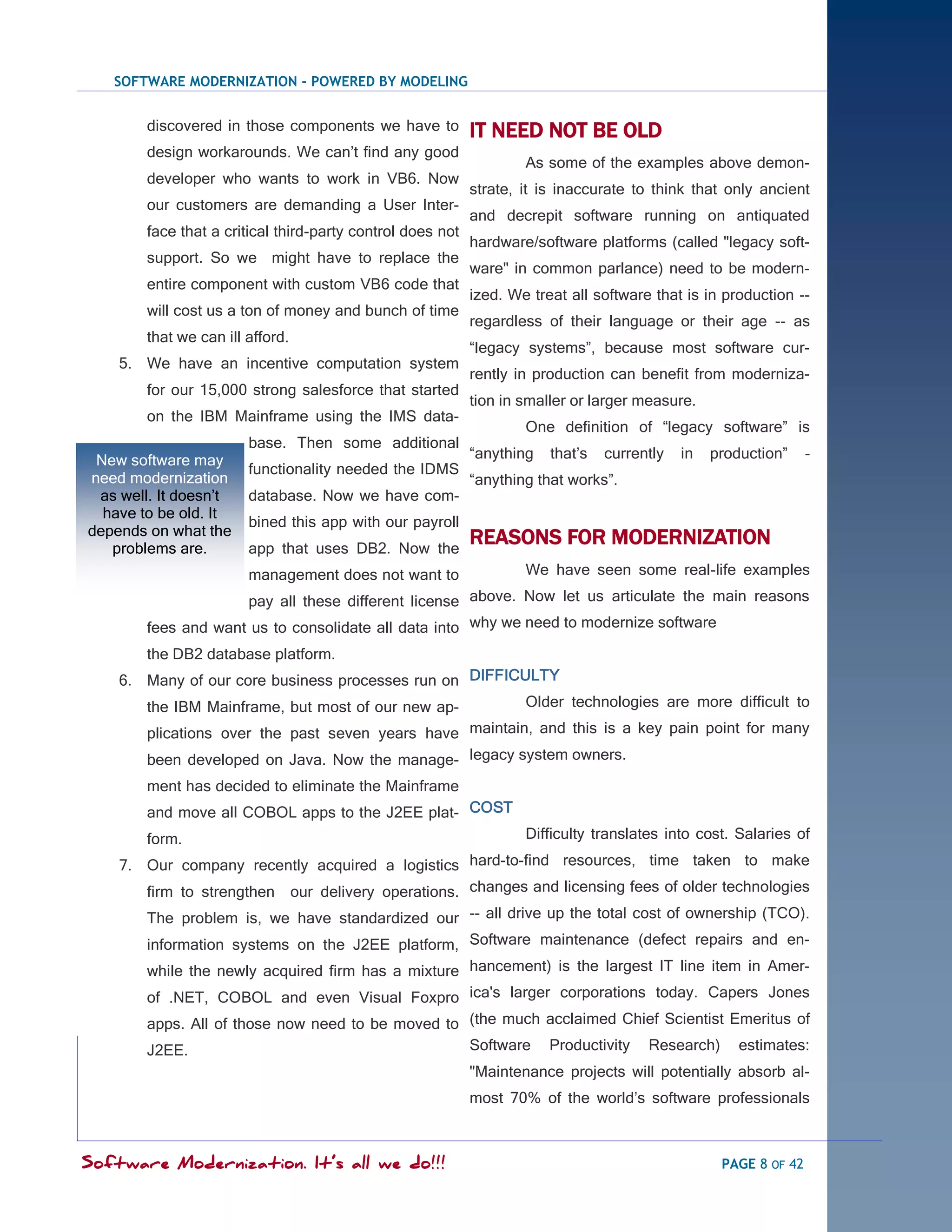 SOFTWARE MODERNIZATION - POWERED BY MODELING


        discovered in those components we have to           IT NEED NOT BE OLD
        design workarounds. We can‘t find any good
                                                                    As some of the examples above demon-
        developer who wants to work in VB6. Now
                                                            strate, it is inaccurate to think that only ancient
        our customers are demanding a User Inter-
                                                            and decrepit software running on antiquated
        face that a critical third-party control does not
                                                            hardware/software platforms (called "legacy soft-
        support. So we might have to replace the
                                                            ware" in common parlance) need to be modern-
        entire component with custom VB6 code that
                                                            ized. We treat all software that is in production --
        will cost us a ton of money and bunch of time
                                                            regardless of their language or their age -- as
        that we can ill afford.
                                                            ―legacy systems‖, because most software cur-
    5. We have an incentive computation system
                                                            rently in production can benefit from moderniza-
        for our 15,000 strong salesforce that started
                                                            tion in smaller or larger measure.
        on the IBM Mainframe using the IMS data-
                                                                    One definition of ―legacy software‖ is
                        base. Then some additional
 New software may                                           ―anything   that‘s   currently   in   production‖     -
                        functionality needed the IDMS
need modernization                                          ―anything that works‖.
 as well. It doesn‘t    database. Now we have com-
  have to be old. It
                        bined this app with our payroll
depends on what the
   problems are.        app that uses DB2. Now the
                                                            REASONS FOR MODERNIZATION
                        management does not want to                 We have seen some real-life examples

                     pay all these different license above. Now let us articulate the main reasons
        fees and want us to consolidate all data into why we need to modernize software
        the DB2 database platform.
    6. Many of our core business processes run on DIFFICULTY
       the IBM Mainframe, but most of our new ap-        Older technologies are more difficult to

        plications over the past seven years have maintain, and this is a key pain point for many
        been developed on Java. Now the manage- legacy system owners.
        ment has decided to eliminate the Mainframe
        and move all COBOL apps to the J2EE plat- COST
        form.                                                       Difficulty translates into cost. Salaries of

    7. Our company recently acquired a logistics hard-to-find resources, time taken to make
       firm to strengthen our delivery operations. changes and licensing fees of older technologies
        The problem is, we have standardized our -- all drive up the total cost of ownership (TCO).
        information systems on the J2EE platform, Software maintenance (defect repairs and en-
        while the newly acquired firm has a mixture hancement) is the largest IT line item in Amer-
        of .NET, COBOL and even Visual Foxpro ica's larger corporations today. Capers Jones
        apps. All of those now need to be moved to (the much acclaimed Chief Scientist Emeritus of
        J2EE.                                      Software Productivity Research) estimates:
                                                            "Maintenance projects will potentially absorb al-
                                                            most 70% of the world‘s software professionals



Software Modernization. It’s all we do!!!                                                          PAGE 8 OF 42
 