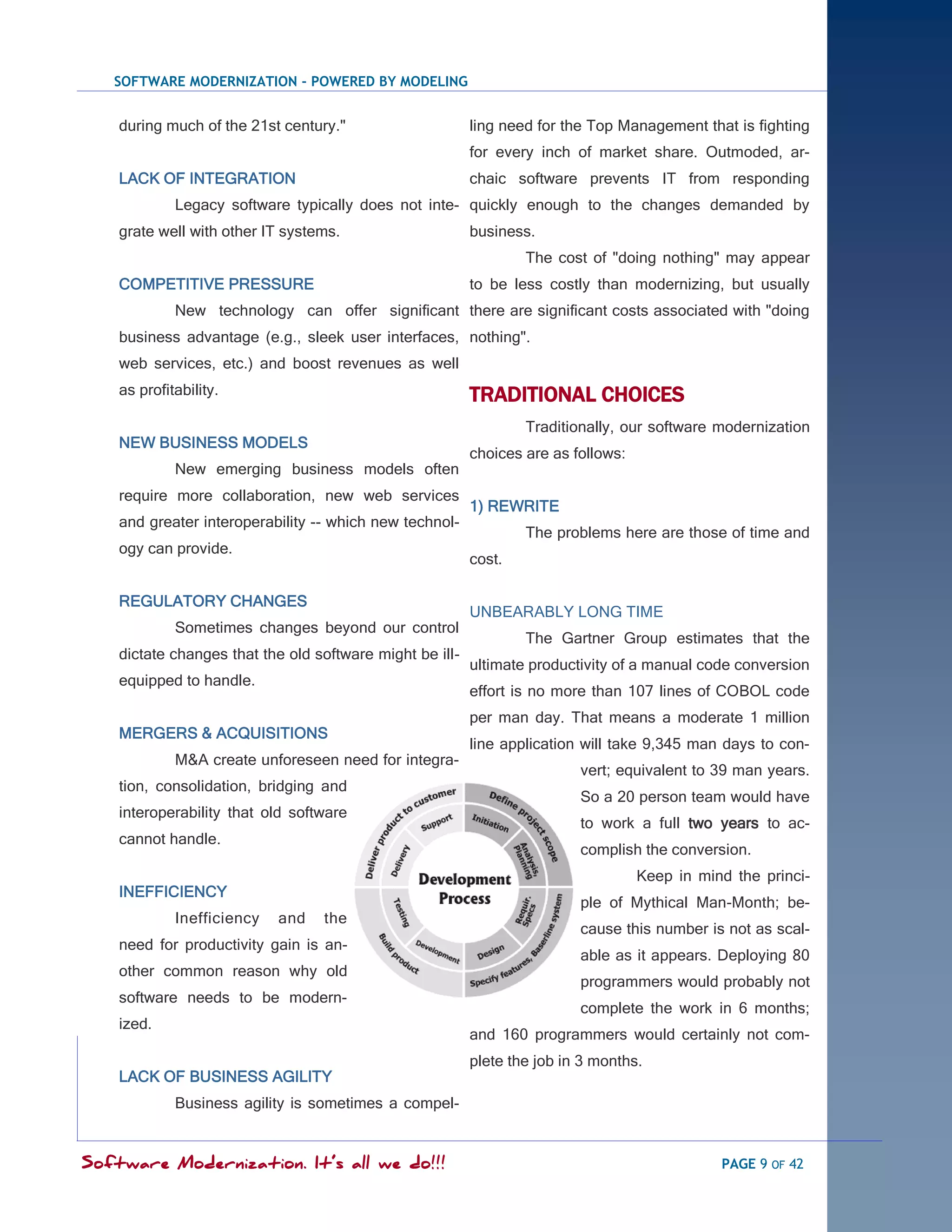 SOFTWARE MODERNIZATION - POWERED BY MODELING


    during much of the 21st century."                     ling need for the Top Management that is fighting
                                                          for every inch of market share. Outmoded, ar-
    LACK OF INTEGRATION                                   chaic software prevents IT from responding
             Legacy software typically does not inte- quickly enough to the changes demanded by
    grate well with other IT systems.                     business.
                                                                  The cost of "doing nothing" may appear
    COMPETITIVE PRESSURE                                  to be less costly than modernizing, but usually
             New technology can offer significant there are significant costs associated with "doing
    business advantage (e.g., sleek user interfaces, nothing".
    web services, etc.) and boost revenues as well
    as profitability.                                     TRADITIONAL CHOICES
                                                                  Traditionally, our software modernization
    NEW BUSINESS MODELS
                                                          choices are as follows:
             New emerging business models often
    require more collaboration, new web services
                                                          1) REWRITE
    and greater interoperability -- which new technol-
                                                                  The problems here are those of time and
    ogy can provide.
                                                          cost.

    REGULATORY CHANGES
                                                          UNBEARABLY LONG TIME
             Sometimes changes beyond our control
                                                                  The Gartner Group estimates that the
    dictate changes that the old software might be ill-
                                                          ultimate productivity of a manual code conversion
    equipped to handle.
                                                          effort is no more than 107 lines of COBOL code
                                                          per man day. That means a moderate 1 million
    MERGERS & ACQUISITIONS
                                                          line application will take 9,345 man days to con-
             M&A create unforeseen need for integra-
                                                                          vert; equivalent to 39 man years.
    tion, consolidation, bridging and
                                                                          So a 20 person team would have
    interoperability that old software
                                                                          to work a full two years to ac-
    cannot handle.
                                                                          complish the conversion.
                                                                                    Keep in mind the princi-
    INEFFICIENCY
                                                                          ple of Mythical Man-Month; be-
             Inefficiency   and   the
                                                                          cause this number is not as scal-
    need for productivity gain is an-
                                                                          able as it appears. Deploying 80
    other common reason why old
                                                                          programmers would probably not
    software needs to be modern-
                                                                          complete the work in 6 months;
    ized.
                                                          and 160 programmers would certainly not com-
                                                          plete the job in 3 months.
    LACK OF BUSINESS AGILITY
             Business agility is sometimes a compel-


Software Modernization. It’s all we do!!!                                                      PAGE 9 OF 42
 
