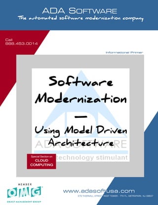 Call
888.453.0014
                        ADA SOFTWARE
      SOFTWARE MODERNIZATION - POWERED BY MODELING

      The automated software modernization company



Call
888.453.0014

                                                                           Informational Primer




                   Software
                  Modernization
                       —
                  Using Model Driven
                    Architecture
               Special Section on
                CLOUD
              COMPUTING




      MEMBER

                                       www.adasoftusa.com
   Software Modernization. It’s all we do!!!          PAGE 1 42                              OF
                                                     379 THORNALL STREET, WEST TOWER - 7TH FL, METROPARK, NJ 08837
 