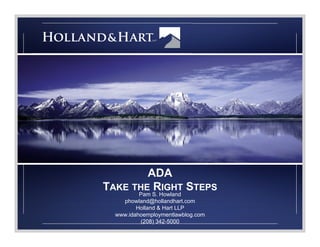 ADA 
TAKE THE RIGHT STEPS 
Pam S. Howland 
phowland@hollandhart.com 
Holland & Hart LLP 
www.idahoemploymentlawblog.com 
(208) 342-5000 
 