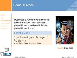 Gaussian
Models
GLMs
Bernoulli Models
COUNT Models
Final Remarks
References
Bernoulli Model
Describes a random variable which
takes the value 1 with success
probability of p and 0 with failure
probability of 1 − p.
Logistic Model
Yi ∼ Bernoulli(p) ≡ py (1 − p)1−y
log p
1−p = η
η = β0 + β1x1 + · · · + βk xk
Figure: Coin toss
Rafael S. de Souza Bayesian Models for Astronomy May 24, 2016 19/34
 