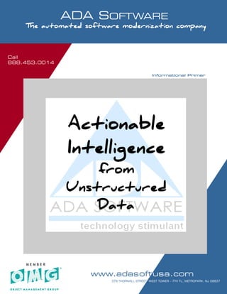 Call
888.453.0014
                      ADA SOFTWARE
     SOFTWARE MODERNIZATION - POWERED BY MODELING

     The automated software modernization company



Call
888.453.0014

                                                                          Informational Primer




                          Actionable
                          Intelligence
                             from
                         Unstructured
                             Data



     MEMBER

                                      www.adasoftusa.com
   Software Modernization. It’s all we do!!!          P 1 7                               AGE   OF
                                                    379 THORNALL STREET, WEST TOWER - 7TH FL, METROPARK, NJ 08837
 