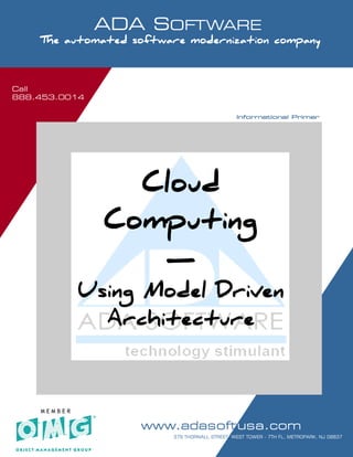 Call
888.453.0014
                     ADA SOFTWARE
     SOFTWARE MODERNIZATION - POWERED BY MODELING
     The automated software modernization company



Call
888.453.0014

                                                                     Informational Primer




                          Cloud
                        Computing
                           —
                Using Model Driven
                  Architecture



     MEMBER

                                   www.adasoftusa.com
   Software Modernization. It’s all we do!!!      PAGE 1 OF 7
                                               379 THORNALL STREET, WEST TOWER - 7TH FL, METROPARK, NJ 08837
 