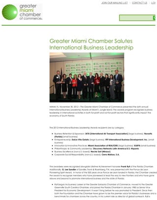 JOIN OUR MAILING LIST CONTACT US LOGI
Greater Miami Chamber Salutes
International Business Leadership
MIAMI, FL, November 30, 2012 – The Greater Miami Chamber of Commerce presented the sixth annual
International Business Leadership Awards at Miami’s Jungle Island. The awards program recognizes business
leadership in international activities in both for-profit and not-for-profit sectors that significantly impact the
economy of South Florida.
The 2012 International Business Leadership Awards recipients are by category:
Business Retention & Expansion: IATA (International Air Transport Association) (large business); Novartis
(Florida) (small business)
Entrepreneurship: Dolce Vita Gelato (large business); RTF International Business Development, Inc. (small
business)
Innovation & Innovative Practices: Miami Association of REALTORS (large business); KUEPA (small business)
Philanthropic & Community Leadership: Discovery Networks Latin America/U.S. Hispanic
Business Excellence (non-U.S. based): Nectar Sarl (Mirazur)
Corporate Social Responsibility (non-U.S. based): Cerro Matoso, S.A.
The awardees were recognized alongside Lifetime Achievement honoree Frank Ryll of the Florida Chamber.
Additionally, G. Lee Sandler of Sandler, Travis & Rosenberg, P.A. was presented with the Ponce de Leon
Pioneering Spirit Award. In honor of the 500 years since Ponce de Leon landed in Florida, the Chamber created
the award to recognize members who have pioneered or lead the way to new frontiers and who have gone
above and beyond to promote international business and the state of Florida.
Ryll began his business career at the Greater Sarasota Chamber of Commerce, moved to the Greater
Greenville South Carolina Chamber, and joined the Florida Chamber in January 1980 as Senior Vice
President for Economic Development. It wasn’t long before he was promoted to President. Since then
both the Foundation and the Chamber have grown to be the premier voice for Florida’s businesses and a
benchmark for chambers across the country. In his current role as director of global outreach, Ryll is
 