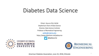Diabetes Data Science
Philip E. Bourne PhD, FACMI
Stephenson Chair of Data Science
Director, Data Science Institute
Professor of Biomedical Engineering
peb6a@virginia.edu
https://www.slideshare.net/pebourne
1
@pebourne
American Diabetes Association, June 23, 2018, Orlando
 