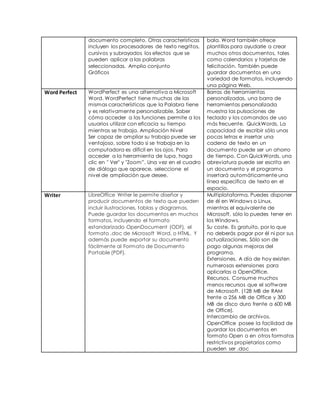 documento completo. Otras características 
incluyen los procesadores de texto negritos, 
cursivos y subrayados los efectos que se 
pueden aplicar a las palabras 
seleccionadas. Amplio conjunto 
Gráficos 
bala. Word también ofrece 
plantillas para ayudarle a crear 
muchos otros documentos, tales 
como calendarios y tarjetas de 
felicitación. También puede 
guardar documentos en una 
variedad de formatos, incluyendo 
una página Web. 
Word Perfect WordPerfect es una alternativa a Microsoft 
Word. WordPerfect tiene muchas de las 
mismas características que la Palabra tiene 
y es relativamente personalizable. Saber 
cómo acceder a las funciones permite a los 
usuarios utilizar con eficacia su tiempo 
mientras se trabaja. Ampliación Nivel 
Ser capaz de ampliar su trabajo puede ser 
ventajoso, sobre todo si se trabaja en la 
computadora es difícil en los ojos. Para 
acceder a la herramienta de lupa, haga 
clic en " Ver" y "Zoom”. Una vez en el cuadro 
de diálogo que aparece, seleccione el 
nivel de ampliación que desee. 
Barras de herramientas 
personalizadas, una barra de 
herramientas personalizada 
muestra las pulsaciones de 
teclado y los comandos de uso 
más frecuente. QuickWords, La 
capacidad de escribir sólo unas 
pocas letras e insertar una 
cadena de texto en un 
documento puede ser un ahorro 
de tiempo. Con QuickWords, una 
abreviatura puede ser escrita en 
un documento y el programa 
insertará automáticamente una 
línea específica de texto en el 
espacio. 
Writer LibreOffice Writer le permite diseñar y 
producir documentos de texto que pueden 
incluir ilustraciones, tablas y diagramas. 
Puede guardar los documentos en muchos 
formatos, incluyendo el formato 
estandarizado OpenDocument (ODF), el 
formato .doc de Microsoft Word, o HTML. Y 
además puede exportar su documento 
fácilmente al Formato de Documento 
Portable (PDF). 
Multiplataforma. Puedes disponer 
de él en Windows o Linux, 
mientras el equivalente de 
Microsoft, sólo lo puedes tener en 
los Windows. 
Su coste. Es gratuito, por lo que 
no deberás pagar por él ni por sus 
actualizaciones. Sólo son de 
pago algunas mejoras del 
programa. 
Extensiones. A día de hoy existen 
numerosas extensiones para 
aplicarlas a OpenOffice. 
Recursos. Consume muchos 
menos recursos que el software 
de Microsoft. (128 MB de RAM 
frente a 256 MB de Office y 300 
MB de disco duro frente a 600 MB 
de Office). 
Intercambio de archivos. 
OpenOffice posee la facilidad de 
guardar los documentos en 
formato Open o en otros formatos 
restrictivos propietarios como 
pueden ser .doc 
