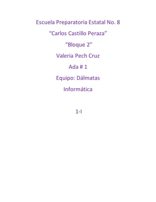 Escuela Preparatoria Estatal No. 8 
“Carlos Castillo Peraza” 
“Bloque 2” 
Valeria Pech Cruz 
Ada # 1 
Equipo: Dálmatas 
Informática 
1-I 
 