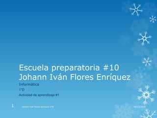 Escuela preparatoria #10 
Johann Iván Flores Enríquez 
Informática 
1°D 
Actividad de aprendizaje #1 
1 Johann ivan flores enriquez 1°D 08/12/2014 
 