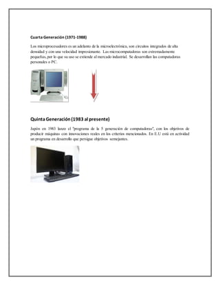 Cuarta Generación (1971-1988)
Los microprocesadores es un adelanto de la microelectrónica, son circuitos integrados de alta
densidad y con una velocidad impresionante. Las microcomputadoras son extremadamente
pequeñas, por lo que su uso se extiende al mercado industrial. Se desarrollan las computadoras
personales o PC.
QuintaGeneración(1983 al presente)
Japón en 1983 lanzo el "programa de la 5 generación de computadoras", con los objetivos de
producir máquinas con innovaciones reales en los criterios mencionados. En E.U está en actividad
un programa en desarrollo que persigue objetivos semejantes.
 