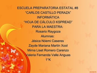 ESCUELA PREPARATORIA ESTATAL #8ESCUELA PREPARATORIA ESTATAL #8
““CARLOS CASTILLO PERAZA”CARLOS CASTILLO PERAZA”
INFORMÁTICAINFORMÁTICA
““HOJA DE CÁLCULO KSPREAD”HOJA DE CÁLCULO KSPREAD”
PARA LA MAESTRA:PARA LA MAESTRA:
Rosario RaygozaRosario Raygoza
Alumnas:Alumnas:
Jésica Nóemi CaseresJésica Nóemi Caseres
Zayde Mariana Martín XoolZayde Mariana Martín Xool
Mirna Liset Romero CarenzoMirna Liset Romero Carenzo
Valeria Fernanda Valle AnguasValeria Fernanda Valle Anguas
1°K1°K
 