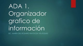 ADA 1.
Organizador
grafico de
información
ISC. MARÍA DEL ROSARIO RAYGOZA VELÁZQUEZ
 