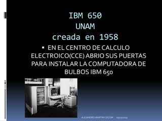 IBM 650
UNAM
creada en 1958
 EN EL CENTRO DE CALCULO
ELECTROICO(CCE)ABRIO SUS PUERTAS
PARA INSTALAR LA COMPUTADORA DE
BULBOS IBM 650
03/12/2015ALEJANDRO MARTIN COCOM
 