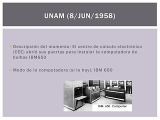  Descripción del momento: El centro de calculo electrónico
(CEE) abrió sus puertas para instalar la computadora de
bulbos IBM650
 Modo de la computadora (si lo hay): IBM 650
UNAM (8/JUN/1958)
 