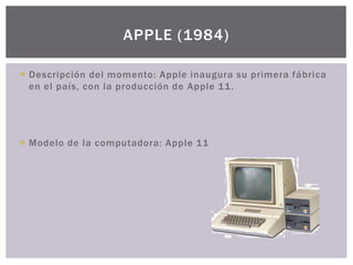  Descripción del momento: Apple inaugura su primera fábrica
en el país, con la producción de Apple 11.
 Modelo de la computadora: Apple 11
APPLE (1984)
 