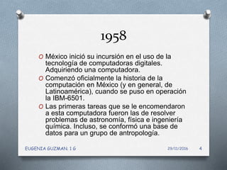 1958
O México inició su incursión en el uso de la
tecnología de computadoras digitales.
Adquiriendo una computadora.
O Comenzó oficialmente la historia de la
computación en México (y en general, de
Latinoamérica), cuando se puso en operación
la IBM-6501.
O Las primeras tareas que se le encomendaron
a esta computadora fueron las de resolver
problemas de astronomía, física e ingeniería
química. Incluso, se conformó una base de
datos para un grupo de antropología.
29/11/2016EUGENIA GUZMAN. 1 G 4
 