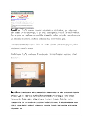 CreaWriter : CreaWriter es un simpático editor de texto, minimalista y que está pensado
para escribir sin que te distraigas, ya que ocupa toda la pantalla y oculta las demás ventanas.
Para ayudar a que escribas con tranquilidad, CreaWriter incluye un fondo con una imagen de
un amanecer, así como un sonido de fondo que imita un torrente de agua.
CreaWriter permite desactivar el fondo y el sonido, así como incluir unos propios y volver
semitransparente el programa.
Por lo demás, CreaWriter dispone de tres tamaños y tipos de letra para aplicar en todo el
documento.
TextPad: Este editor de textos se convierte en el reemplazo ideal del bloc de notas de
Windows, ya que incorpora múltiples funcionalidades. Con Textpad podrá utilizar
herramientas de corrección ortográfica, de definición de estilo de texto e incluso
grabación de marcos (hasta 16). Asimismo, incluye opciones de edición básicas como:
copiar, cortar, pegar, alineado, justificado, bloques, reemplazar, párrafos, marcadores,
columnas, etc.
 