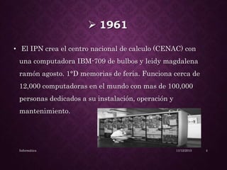  1961
• El IPN crea el centro nacional de calculo (CENAC) con
una computadora IBM-709 de bulbos y leidy magdalena
ramón agosto. 1°D memorias de feria. Funciona cerca de
12,000 computadoras en el mundo con mas de 100,000
personas dedicados a su instalación, operación y
mantenimiento.
11/12/2015Informática 4
 
