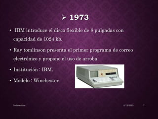 1973
• IBM introduce el disco flexible de 8 pulgadas con
capacidad de 1024 kb.
• Ray tomlinson presenta el primer programa de correo
electrónico y propone el uso de arroba.
• Institución : IBM.
• Modelo : Winchester.
11/12/2015Informática 7
 