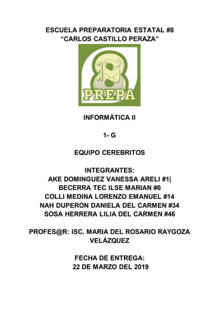 ESCUELA PREPARATORIA ESTATAL #8
“CARLOS CASTILLO PERAZA”
INFORMÁTICA II
1- G
EQUIPO CEREBRITOS
INTEGRANTES:
AKE DOMINGUEZ VANESSA ARELI #1|
BECERRA TEC ILSE MARIAN #6
COLLI MEDINA LORENZO EMANUEL #14
NAH DUPERON DANIELA DEL CARMEN #34
SOSA HERRERA LILIA DEL CARMEN #46
PROFES@R: ISC. MARIA DEL ROSARIO RAYGOZA
VELÁZQUEZ
FECHA DE ENTREGA:
22 DE MARZO DEL 2019
 