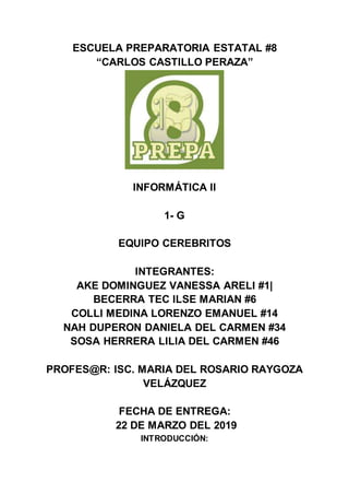 ESCUELA PREPARATORIA ESTATAL #8
“CARLOS CASTILLO PERAZA”
INFORMÁTICA II
1- G
EQUIPO CEREBRITOS
INTEGRANTES:
AKE DOMINGUEZ VANESSA ARELI #1|
BECERRA TEC ILSE MARIAN #6
COLLI MEDINA LORENZO EMANUEL #14
NAH DUPERON DANIELA DEL CARMEN #34
SOSA HERRERA LILIA DEL CARMEN #46
PROFES@R: ISC. MARIA DEL ROSARIO RAYGOZA
VELÁZQUEZ
FECHA DE ENTREGA:
22 DE MARZO DEL 2019
INTRODUCCIÓN:
 