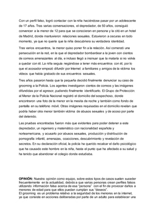 Con un perfil falso, logró contactar con la niña haciéndose pasar por un adolescente
de 17 años. Tras varias conversaciones, el depredador, de 50 años, consiguió
convencer a la menor de 12 para que se conocieran en persona y la citó en un hotel
de Madrid, donde mantuvieron relaciones sexuales. Estuvieron a oscuras en todo
momento, ya que no quería que la niña descubriera su verdadera identidad.
Tras varios encuentros, la menor quiso poner fin a la relación. Así comenzó una
persecución en la red, en la que el depredador bombardear a la joven con cientos
de correos amenazantes al día, e incluso llegó a insinuar que la mataría si no volvía
a quedar con él. La niña seguía negándose a tener más encuentros con él, por lo
que el acosador empezó difundir por Internet a familiares y amigos de la víctima los
vídeos que había grabado de sus encuentros sexuales.
Tres años pasaron hasta que la pequeña decidió finalmente denunciar su caso de
grooming a la Policía. Los agentes investigaron cientos de correos y las imágenes
difundidas por el agresor, pudiendo finalmente identificarlo. El Grupo de Protección
al Menor de la Policía Nacional registró el domicilio del sospechoso, donde
encontraron una foto de la menor en la mesita de noche y también como fondo de
pantalla en su teléfono móvil. Otras imágenes requisadas en el domicilio revelan que
podría haber otra menor también víctima de abusos sexuales y de acoso por parte
del detenido.
Las pruebas encontradas fueron más que evidentes para poder detener a este
depredador, un ingeniero y matemático con nacionalidad española y
norteamericana, y acusarlo por abusos sexuales, producción y distribución de
pornografía infantil, amenazas, coacciones, descubrimiento y revelación de
secretos. En su declaración oficial, la policía ha querido recalcar el daño psicológico
que ha causado este hombre en la niña, hasta el punto que ha afectado a su salud y
ha tenido que abandonar el colegio donde estudiaba.
OPINIÓN: Nuestra opinión como equipo, sobre estos tipos de casos suelen suceder
frecuentemente en la actualidad, debido a que varias personas crean perfiles falsos
utilizando información falsa acerca de esa “persona” con el fin de provocar daños a
menores de edad para que ellos puedan cumplan sus “deseos”.
El grooming es un problema relativo a la seguridad de los menores en la internet,
ya que consiste en acciones deliberadas por parte de un adulto para establecer una
 