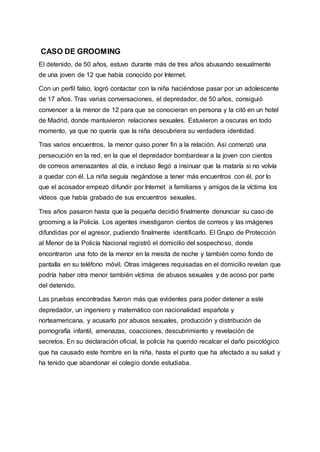 CASO DE GROOMING
El detenido, de 50 años, estuvo durante más de tres años abusando sexualmente
de una joven de 12 que había conocido por Internet.
Con un perfil falso, logró contactar con la niña haciéndose pasar por un adolescente
de 17 años. Tras varias conversaciones, el depredador, de 50 años, consiguió
convencer a la menor de 12 para que se conocieran en persona y la citó en un hotel
de Madrid, donde mantuvieron relaciones sexuales. Estuvieron a oscuras en todo
momento, ya que no quería que la niña descubriera su verdadera identidad.
Tras varios encuentros, la menor quiso poner fin a la relación. Así comenzó una
persecución en la red, en la que el depredador bombardear a la joven con cientos
de correos amenazantes al día, e incluso llegó a insinuar que la mataría si no volvía
a quedar con él. La niña seguía negándose a tener más encuentros con él, por lo
que el acosador empezó difundir por Internet a familiares y amigos de la víctima los
vídeos que había grabado de sus encuentros sexuales.
Tres años pasaron hasta que la pequeña decidió finalmente denunciar su caso de
grooming a la Policía. Los agentes investigaron cientos de correos y las imágenes
difundidas por el agresor, pudiendo finalmente identificarlo. El Grupo de Protección
al Menor de la Policía Nacional registró el domicilio del sospechoso, donde
encontraron una foto de la menor en la mesita de noche y también como fondo de
pantalla en su teléfono móvil. Otras imágenes requisadas en el domicilio revelan que
podría haber otra menor también víctima de abusos sexuales y de acoso por parte
del detenido.
Las pruebas encontradas fueron más que evidentes para poder detener a este
depredador, un ingeniero y matemático con nacionalidad española y
norteamericana, y acusarlo por abusos sexuales, producción y distribución de
pornografía infantil, amenazas, coacciones, descubrimiento y revelación de
secretos. En su declaración oficial, la policía ha querido recalcar el daño psicológico
que ha causado este hombre en la niña, hasta el punto que ha afectado a su salud y
ha tenido que abandonar el colegio donde estudiaba.
 