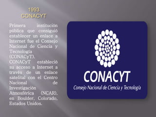 1993
CONACYT
Primera institución
pública que consiguió
establecer un enlace a
Internet fue el Consejo
Nacional de Ciencia y
Tecnología
(CONACyT).
CONACyT estableció
su acceso a Internet a
través de un enlace
satelital con el Centro
Nacional de
Investigación
Atmosférica (NCAR),
en Boulder, Colorado,
Estados Unidos.
 