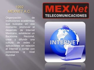 1992 
MEXNET A.C. 
Organización de 
instituciones académicas 
que buscaba en ese 
momento: promover el 
desarrollo de Internet 
Mexicano, establecer un 
Backbone Nacional, 
crear y difundir una 
cultura de redes y 
aplicaciones en relación 
al Internet y contar con 
conexiones a nivel 
mundial. 
 