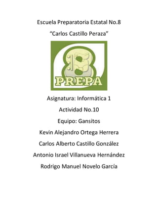 Escuela Preparatoria Estatal No.8 
“Carlos Castillo Peraza” 
Asignatura: Informática 1 
Actividad No.10 
Equipo: Gansitos 
Kevin Alejandro Ortega Herrera 
Carlos Alberto Castillo González 
Antonio Israel Villanueva Hernández 
Rodrigo Manuel Novelo García 
 