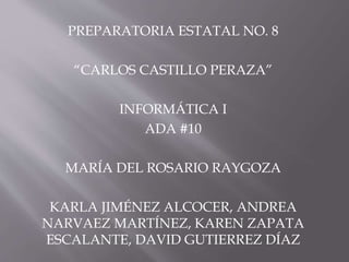 PREPARATORIA ESTATAL NO. 8 
“CARLOS CASTILLO PERAZA” 
INFORMÁTICA I 
ADA #10 
MARÍA DEL ROSARIO RAYGOZA 
KARLA JIMÉNEZ ALCOCER, ANDREA 
NARVAEZ MARTÍNEZ, KAREN ZAPATA 
ESCALANTE, DAVID GUTIERREZ DÍAZ 
 