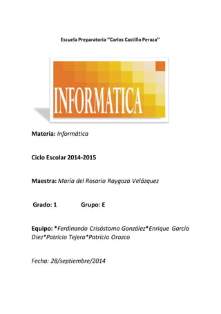 Escuela Preparatoria ‘’Carlos Castillo Peraza’’ 
Materia: Informática 
Ciclo Escolar 2014-2015 
Maestra: María del Rosario Raygoza Velázquez 
Grado: 1 Grupo: E 
Equipo: *Ferdinando Crisóstomo González*Enrique García 
Diez*Patricio Tejera*Patricio Orozco 
Fecha: 28/septiembre/2014 
 